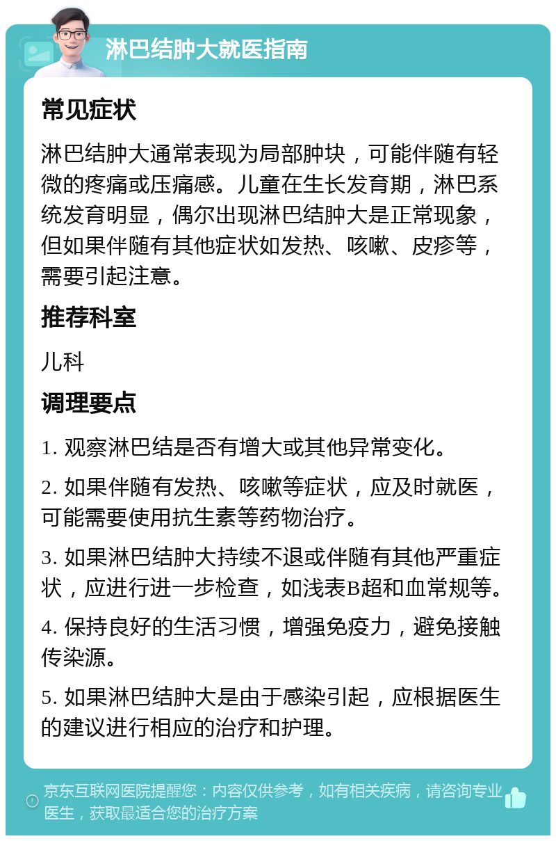 淋巴结肿大就医指南 常见症状 淋巴结肿大通常表现为局部肿块，可能伴随有轻微的疼痛或压痛感。儿童在生长发育期，淋巴系统发育明显，偶尔出现淋巴结肿大是正常现象，但如果伴随有其他症状如发热、咳嗽、皮疹等，需要引起注意。 推荐科室 儿科 调理要点 1. 观察淋巴结是否有增大或其他异常变化。 2. 如果伴随有发热、咳嗽等症状，应及时就医，可能需要使用抗生素等药物治疗。 3. 如果淋巴结肿大持续不退或伴随有其他严重症状，应进行进一步检查，如浅表B超和血常规等。 4. 保持良好的生活习惯，增强免疫力，避免接触传染源。 5. 如果淋巴结肿大是由于感染引起，应根据医生的建议进行相应的治疗和护理。