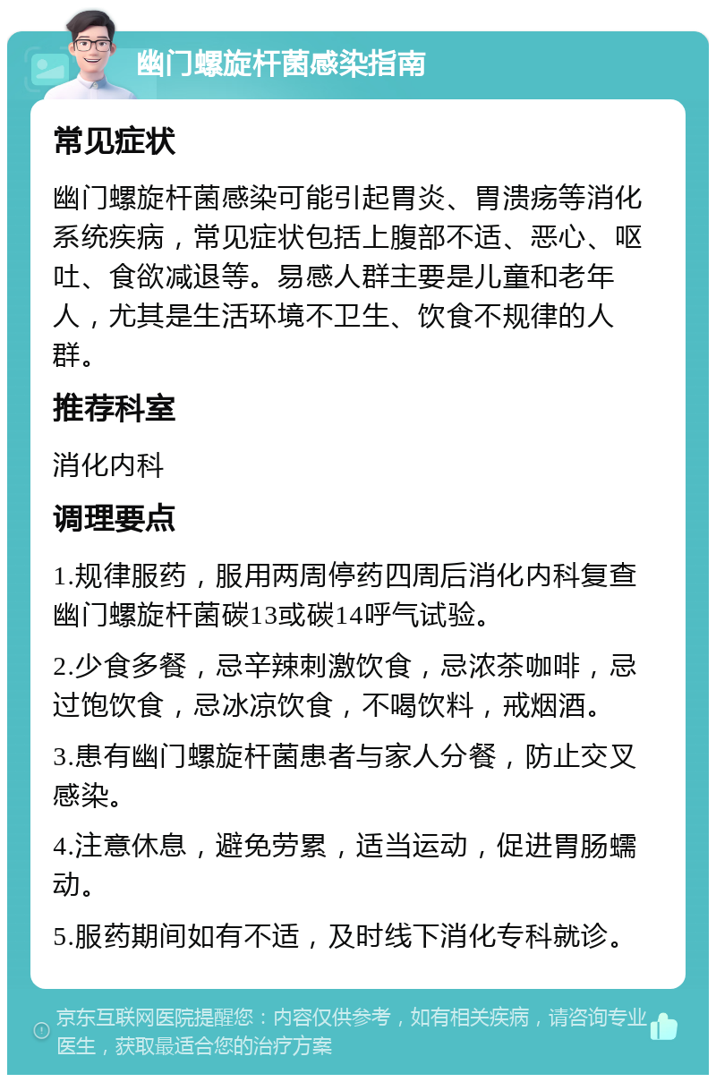 幽门螺旋杆菌感染指南 常见症状 幽门螺旋杆菌感染可能引起胃炎、胃溃疡等消化系统疾病，常见症状包括上腹部不适、恶心、呕吐、食欲减退等。易感人群主要是儿童和老年人，尤其是生活环境不卫生、饮食不规律的人群。 推荐科室 消化内科 调理要点 1.规律服药，服用两周停药四周后消化内科复查幽门螺旋杆菌碳13或碳14呼气试验。 2.少食多餐，忌辛辣刺激饮食，忌浓茶咖啡，忌过饱饮食，忌冰凉饮食，不喝饮料，戒烟酒。 3.患有幽门螺旋杆菌患者与家人分餐，防止交叉感染。 4.注意休息，避免劳累，适当运动，促进胃肠蠕动。 5.服药期间如有不适，及时线下消化专科就诊。