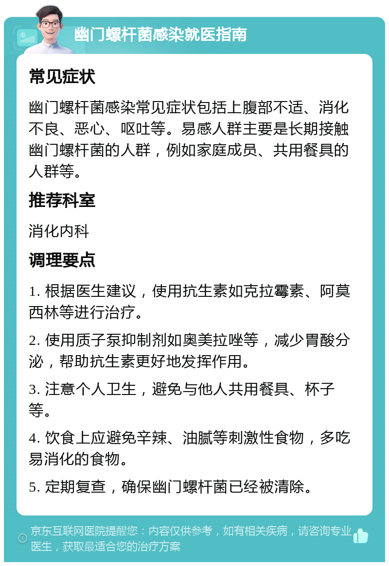 幽门螺杆菌感染就医指南 常见症状 幽门螺杆菌感染常见症状包括上腹部不适、消化不良、恶心、呕吐等。易感人群主要是长期接触幽门螺杆菌的人群，例如家庭成员、共用餐具的人群等。 推荐科室 消化内科 调理要点 1. 根据医生建议，使用抗生素如克拉霉素、阿莫西林等进行治疗。 2. 使用质子泵抑制剂如奥美拉唑等，减少胃酸分泌，帮助抗生素更好地发挥作用。 3. 注意个人卫生，避免与他人共用餐具、杯子等。 4. 饮食上应避免辛辣、油腻等刺激性食物，多吃易消化的食物。 5. 定期复查，确保幽门螺杆菌已经被清除。