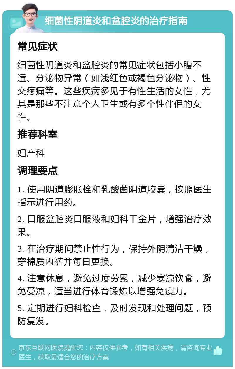 细菌性阴道炎和盆腔炎的治疗指南 常见症状 细菌性阴道炎和盆腔炎的常见症状包括小腹不适、分泌物异常（如浅红色或褐色分泌物）、性交疼痛等。这些疾病多见于有性生活的女性，尤其是那些不注意个人卫生或有多个性伴侣的女性。 推荐科室 妇产科 调理要点 1. 使用阴道膨胀栓和乳酸菌阴道胶囊，按照医生指示进行用药。 2. 口服盆腔炎口服液和妇科千金片，增强治疗效果。 3. 在治疗期间禁止性行为，保持外阴清洁干燥，穿棉质内裤并每日更换。 4. 注意休息，避免过度劳累，减少寒凉饮食，避免受凉，适当进行体育锻炼以增强免疫力。 5. 定期进行妇科检查，及时发现和处理问题，预防复发。