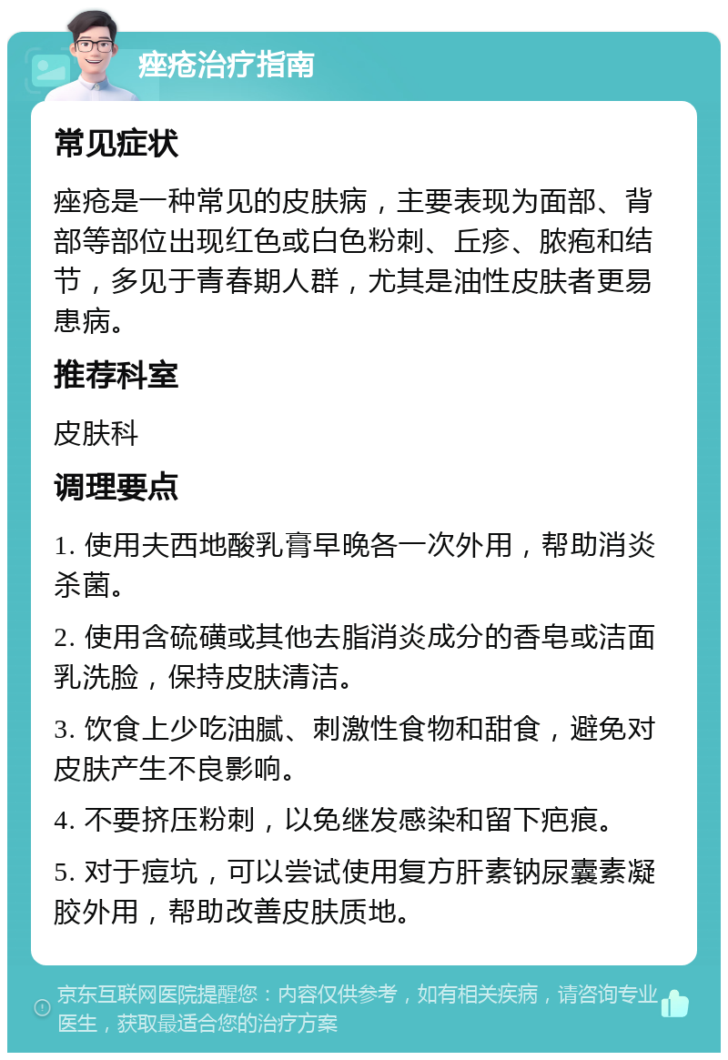 痤疮治疗指南 常见症状 痤疮是一种常见的皮肤病，主要表现为面部、背部等部位出现红色或白色粉刺、丘疹、脓疱和结节，多见于青春期人群，尤其是油性皮肤者更易患病。 推荐科室 皮肤科 调理要点 1. 使用夫西地酸乳膏早晚各一次外用，帮助消炎杀菌。 2. 使用含硫磺或其他去脂消炎成分的香皂或洁面乳洗脸，保持皮肤清洁。 3. 饮食上少吃油腻、刺激性食物和甜食，避免对皮肤产生不良影响。 4. 不要挤压粉刺，以免继发感染和留下疤痕。 5. 对于痘坑，可以尝试使用复方肝素钠尿囊素凝胶外用，帮助改善皮肤质地。