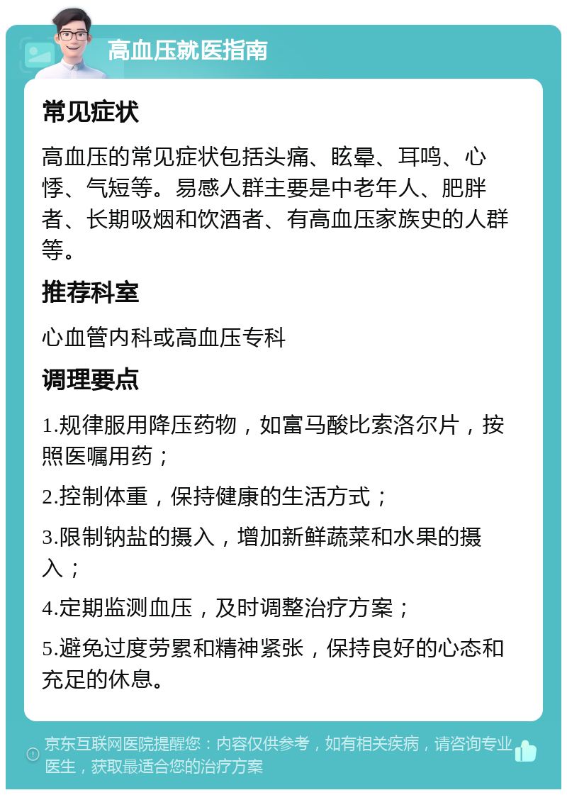 高血压就医指南 常见症状 高血压的常见症状包括头痛、眩晕、耳鸣、心悸、气短等。易感人群主要是中老年人、肥胖者、长期吸烟和饮酒者、有高血压家族史的人群等。 推荐科室 心血管内科或高血压专科 调理要点 1.规律服用降压药物，如富马酸比索洛尔片，按照医嘱用药； 2.控制体重，保持健康的生活方式； 3.限制钠盐的摄入，增加新鲜蔬菜和水果的摄入； 4.定期监测血压，及时调整治疗方案； 5.避免过度劳累和精神紧张，保持良好的心态和充足的休息。