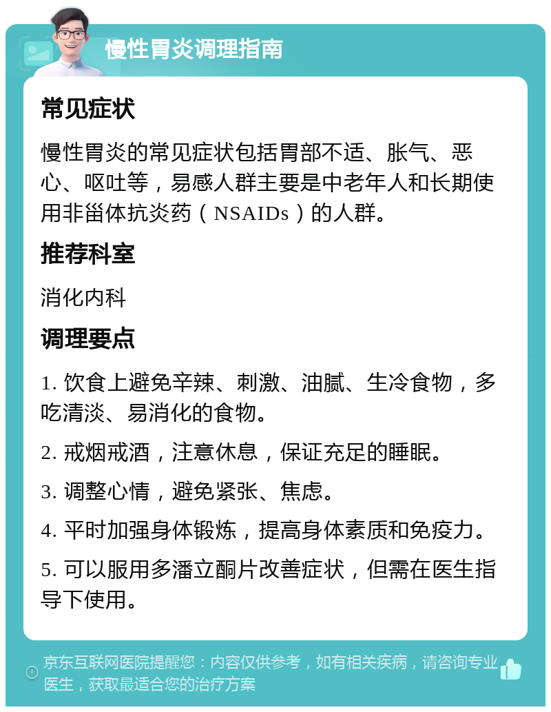 慢性胃炎调理指南 常见症状 慢性胃炎的常见症状包括胃部不适、胀气、恶心、呕吐等，易感人群主要是中老年人和长期使用非甾体抗炎药（NSAIDs）的人群。 推荐科室 消化内科 调理要点 1. 饮食上避免辛辣、刺激、油腻、生冷食物，多吃清淡、易消化的食物。 2. 戒烟戒酒，注意休息，保证充足的睡眠。 3. 调整心情，避免紧张、焦虑。 4. 平时加强身体锻炼，提高身体素质和免疫力。 5. 可以服用多潘立酮片改善症状，但需在医生指导下使用。