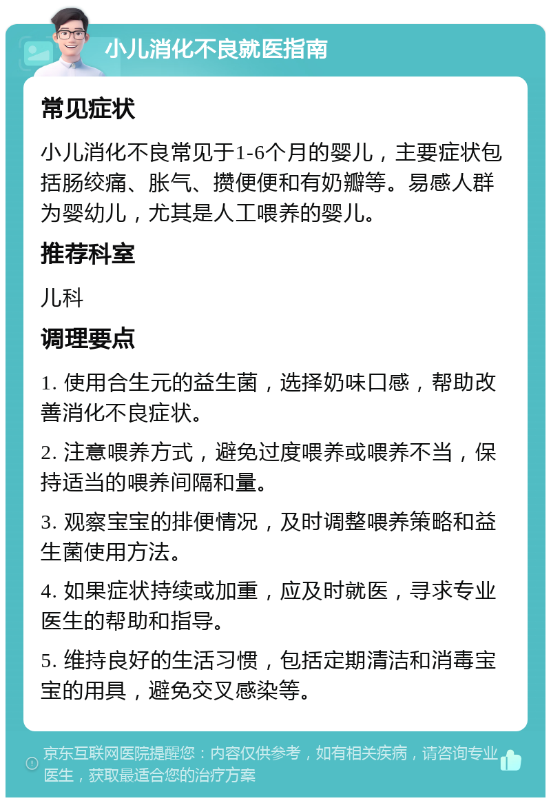 小儿消化不良就医指南 常见症状 小儿消化不良常见于1-6个月的婴儿，主要症状包括肠绞痛、胀气、攒便便和有奶瓣等。易感人群为婴幼儿，尤其是人工喂养的婴儿。 推荐科室 儿科 调理要点 1. 使用合生元的益生菌，选择奶味口感，帮助改善消化不良症状。 2. 注意喂养方式，避免过度喂养或喂养不当，保持适当的喂养间隔和量。 3. 观察宝宝的排便情况，及时调整喂养策略和益生菌使用方法。 4. 如果症状持续或加重，应及时就医，寻求专业医生的帮助和指导。 5. 维持良好的生活习惯，包括定期清洁和消毒宝宝的用具，避免交叉感染等。