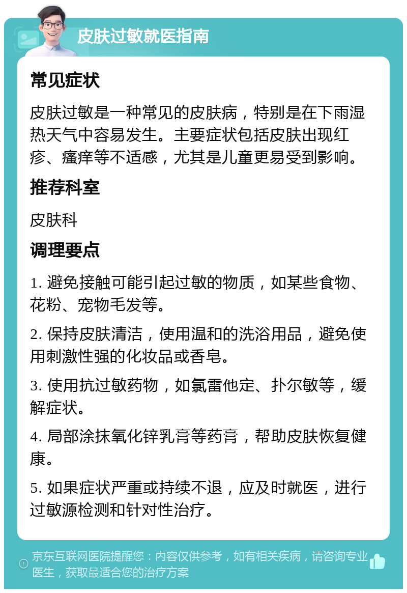 皮肤过敏就医指南 常见症状 皮肤过敏是一种常见的皮肤病，特别是在下雨湿热天气中容易发生。主要症状包括皮肤出现红疹、瘙痒等不适感，尤其是儿童更易受到影响。 推荐科室 皮肤科 调理要点 1. 避免接触可能引起过敏的物质，如某些食物、花粉、宠物毛发等。 2. 保持皮肤清洁，使用温和的洗浴用品，避免使用刺激性强的化妆品或香皂。 3. 使用抗过敏药物，如氯雷他定、扑尔敏等，缓解症状。 4. 局部涂抹氧化锌乳膏等药膏，帮助皮肤恢复健康。 5. 如果症状严重或持续不退，应及时就医，进行过敏源检测和针对性治疗。