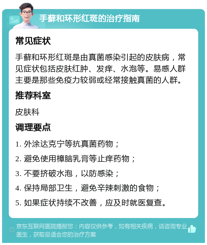 手藓和环形红斑的治疗指南 常见症状 手藓和环形红斑是由真菌感染引起的皮肤病，常见症状包括皮肤红肿、发痒、水泡等。易感人群主要是那些免疫力较弱或经常接触真菌的人群。 推荐科室 皮肤科 调理要点 1. 外涂达克宁等抗真菌药物； 2. 避免使用樟脑乳膏等止痒药物； 3. 不要挤破水泡，以防感染； 4. 保持局部卫生，避免辛辣刺激的食物； 5. 如果症状持续不改善，应及时就医复查。