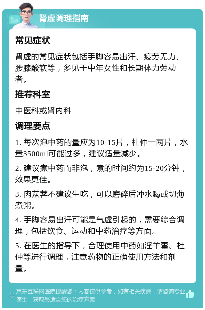 肾虚调理指南 常见症状 肾虚的常见症状包括手脚容易出汗、疲劳无力、腰膝酸软等，多见于中年女性和长期体力劳动者。 推荐科室 中医科或肾内科 调理要点 1. 每次泡中药的量应为10-15片，杜仲一两片，水量3500ml可能过多，建议适量减少。 2. 建议煮中药而非泡，煮的时间约为15-20分钟，效果更佳。 3. 肉苁蓉不建议生吃，可以磨碎后冲水喝或切薄煮粥。 4. 手脚容易出汗可能是气虚引起的，需要综合调理，包括饮食、运动和中药治疗等方面。 5. 在医生的指导下，合理使用中药如淫羊藿、杜仲等进行调理，注意药物的正确使用方法和剂量。