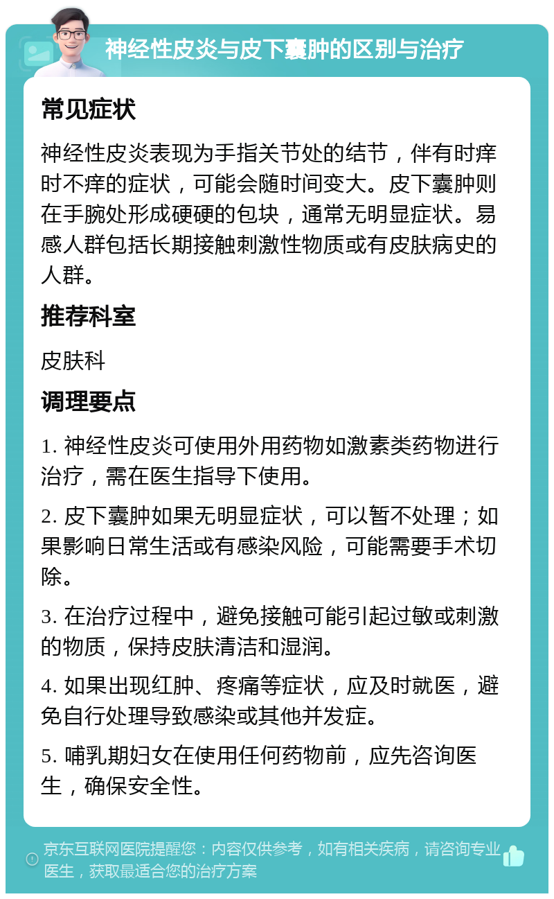 神经性皮炎与皮下囊肿的区别与治疗 常见症状 神经性皮炎表现为手指关节处的结节，伴有时痒时不痒的症状，可能会随时间变大。皮下囊肿则在手腕处形成硬硬的包块，通常无明显症状。易感人群包括长期接触刺激性物质或有皮肤病史的人群。 推荐科室 皮肤科 调理要点 1. 神经性皮炎可使用外用药物如激素类药物进行治疗，需在医生指导下使用。 2. 皮下囊肿如果无明显症状，可以暂不处理；如果影响日常生活或有感染风险，可能需要手术切除。 3. 在治疗过程中，避免接触可能引起过敏或刺激的物质，保持皮肤清洁和湿润。 4. 如果出现红肿、疼痛等症状，应及时就医，避免自行处理导致感染或其他并发症。 5. 哺乳期妇女在使用任何药物前，应先咨询医生，确保安全性。