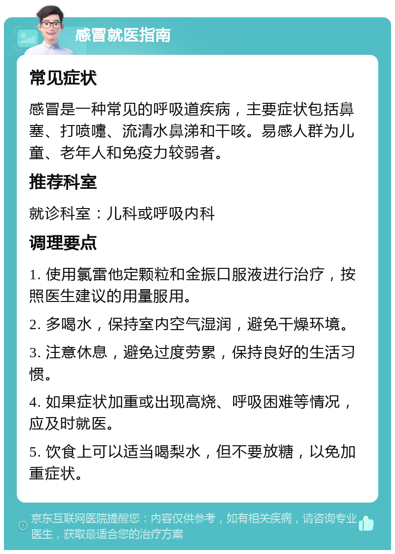 感冒就医指南 常见症状 感冒是一种常见的呼吸道疾病，主要症状包括鼻塞、打喷嚏、流清水鼻涕和干咳。易感人群为儿童、老年人和免疫力较弱者。 推荐科室 就诊科室：儿科或呼吸内科 调理要点 1. 使用氯雷他定颗粒和金振口服液进行治疗，按照医生建议的用量服用。 2. 多喝水，保持室内空气湿润，避免干燥环境。 3. 注意休息，避免过度劳累，保持良好的生活习惯。 4. 如果症状加重或出现高烧、呼吸困难等情况，应及时就医。 5. 饮食上可以适当喝梨水，但不要放糖，以免加重症状。