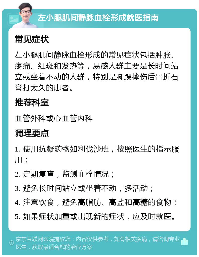 左小腿肌间静脉血栓形成就医指南 常见症状 左小腿肌间静脉血栓形成的常见症状包括肿胀、疼痛、红斑和发热等，易感人群主要是长时间站立或坐着不动的人群，特别是脚踝摔伤后骨折石膏打太久的患者。 推荐科室 血管外科或心血管内科 调理要点 1. 使用抗凝药物如利伐沙班，按照医生的指示服用； 2. 定期复查，监测血栓情况； 3. 避免长时间站立或坐着不动，多活动； 4. 注意饮食，避免高脂肪、高盐和高糖的食物； 5. 如果症状加重或出现新的症状，应及时就医。