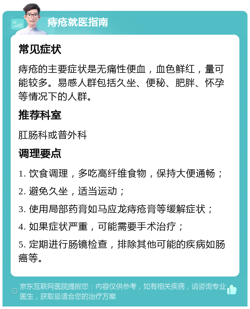 痔疮就医指南 常见症状 痔疮的主要症状是无痛性便血，血色鲜红，量可能较多。易感人群包括久坐、便秘、肥胖、怀孕等情况下的人群。 推荐科室 肛肠科或普外科 调理要点 1. 饮食调理，多吃高纤维食物，保持大便通畅； 2. 避免久坐，适当运动； 3. 使用局部药膏如马应龙痔疮膏等缓解症状； 4. 如果症状严重，可能需要手术治疗； 5. 定期进行肠镜检查，排除其他可能的疾病如肠癌等。