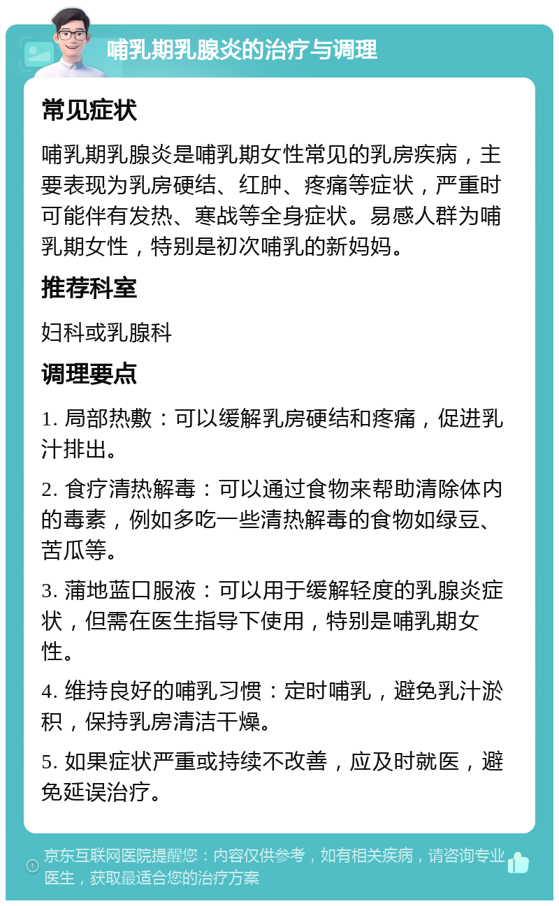 哺乳期乳腺炎的治疗与调理 常见症状 哺乳期乳腺炎是哺乳期女性常见的乳房疾病，主要表现为乳房硬结、红肿、疼痛等症状，严重时可能伴有发热、寒战等全身症状。易感人群为哺乳期女性，特别是初次哺乳的新妈妈。 推荐科室 妇科或乳腺科 调理要点 1. 局部热敷：可以缓解乳房硬结和疼痛，促进乳汁排出。 2. 食疗清热解毒：可以通过食物来帮助清除体内的毒素，例如多吃一些清热解毒的食物如绿豆、苦瓜等。 3. 蒲地蓝口服液：可以用于缓解轻度的乳腺炎症状，但需在医生指导下使用，特别是哺乳期女性。 4. 维持良好的哺乳习惯：定时哺乳，避免乳汁淤积，保持乳房清洁干燥。 5. 如果症状严重或持续不改善，应及时就医，避免延误治疗。