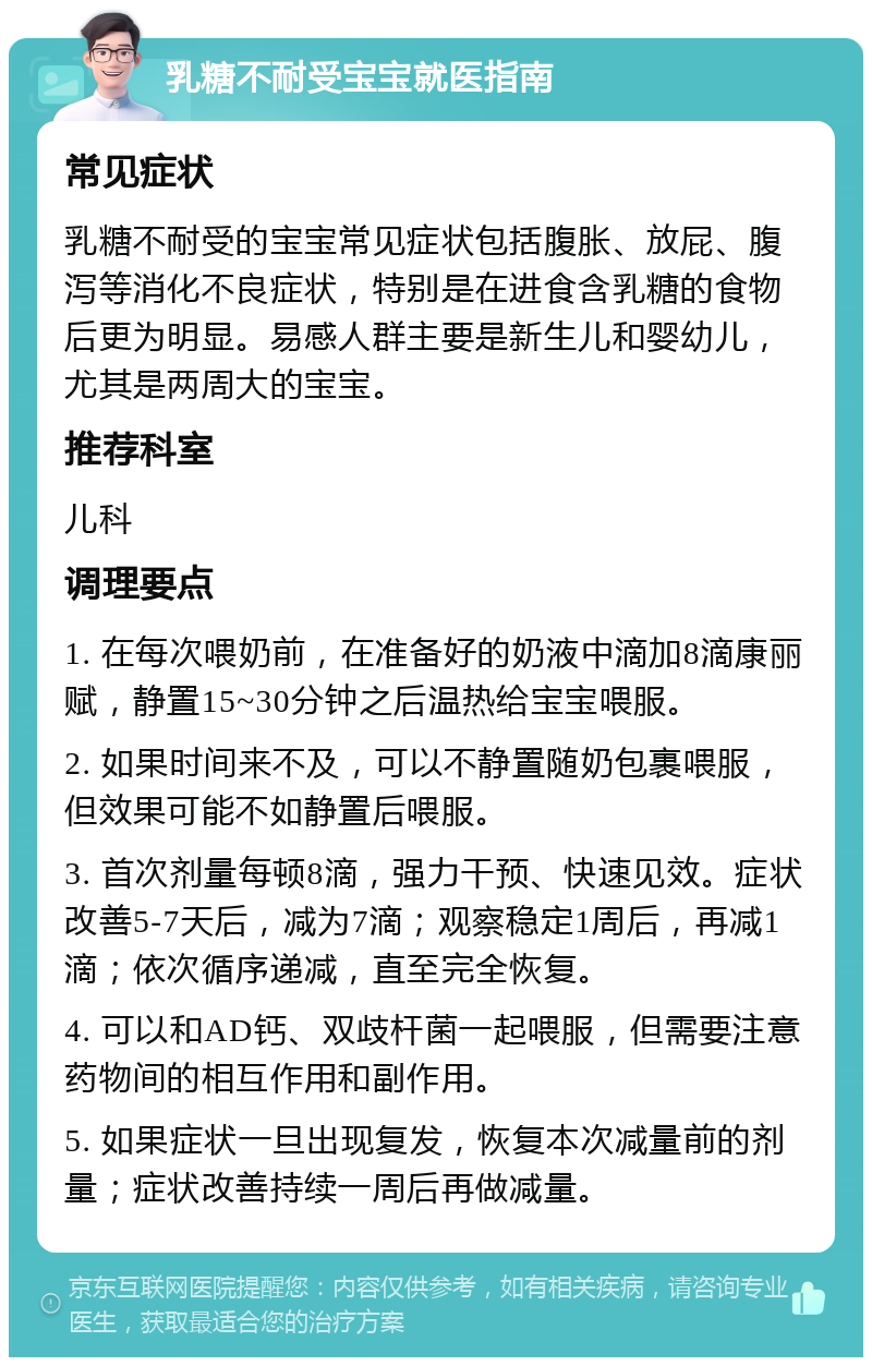 乳糖不耐受宝宝就医指南 常见症状 乳糖不耐受的宝宝常见症状包括腹胀、放屁、腹泻等消化不良症状，特别是在进食含乳糖的食物后更为明显。易感人群主要是新生儿和婴幼儿，尤其是两周大的宝宝。 推荐科室 儿科 调理要点 1. 在每次喂奶前，在准备好的奶液中滴加8滴康丽赋，静置15~30分钟之后温热给宝宝喂服。 2. 如果时间来不及，可以不静置随奶包裹喂服，但效果可能不如静置后喂服。 3. 首次剂量每顿8滴，强力干预、快速见效。症状改善5-7天后，减为7滴；观察稳定1周后，再减1滴；依次循序递减，直至完全恢复。 4. 可以和AD钙、双歧杆菌一起喂服，但需要注意药物间的相互作用和副作用。 5. 如果症状一旦出现复发，恢复本次减量前的剂量；症状改善持续一周后再做减量。