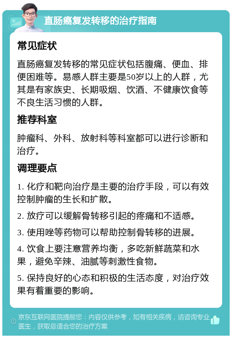 直肠癌复发转移的治疗指南 常见症状 直肠癌复发转移的常见症状包括腹痛、便血、排便困难等。易感人群主要是50岁以上的人群，尤其是有家族史、长期吸烟、饮酒、不健康饮食等不良生活习惯的人群。 推荐科室 肿瘤科、外科、放射科等科室都可以进行诊断和治疗。 调理要点 1. 化疗和靶向治疗是主要的治疗手段，可以有效控制肿瘤的生长和扩散。 2. 放疗可以缓解骨转移引起的疼痛和不适感。 3. 使用唑等药物可以帮助控制骨转移的进展。 4. 饮食上要注意营养均衡，多吃新鲜蔬菜和水果，避免辛辣、油腻等刺激性食物。 5. 保持良好的心态和积极的生活态度，对治疗效果有着重要的影响。