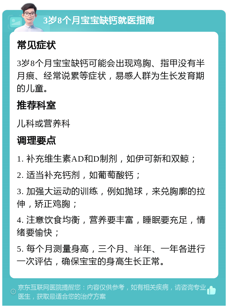 3岁8个月宝宝缺钙就医指南 常见症状 3岁8个月宝宝缺钙可能会出现鸡胸、指甲没有半月痕、经常说累等症状，易感人群为生长发育期的儿童。 推荐科室 儿科或营养科 调理要点 1. 补充维生素AD和D制剂，如伊可新和双鲸； 2. 适当补充钙剂，如葡萄酸钙； 3. 加强大运动的训练，例如抛球，来兑胸廓的拉伸，矫正鸡胸； 4. 注意饮食均衡，营养要丰富，睡眠要充足，情绪要愉快； 5. 每个月测量身高，三个月、半年、一年各进行一次评估，确保宝宝的身高生长正常。