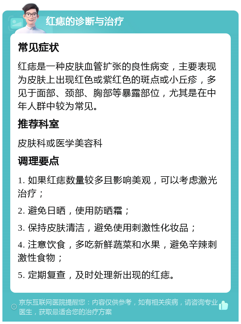 红痣的诊断与治疗 常见症状 红痣是一种皮肤血管扩张的良性病变，主要表现为皮肤上出现红色或紫红色的斑点或小丘疹，多见于面部、颈部、胸部等暴露部位，尤其是在中年人群中较为常见。 推荐科室 皮肤科或医学美容科 调理要点 1. 如果红痣数量较多且影响美观，可以考虑激光治疗； 2. 避免日晒，使用防晒霜； 3. 保持皮肤清洁，避免使用刺激性化妆品； 4. 注意饮食，多吃新鲜蔬菜和水果，避免辛辣刺激性食物； 5. 定期复查，及时处理新出现的红痣。