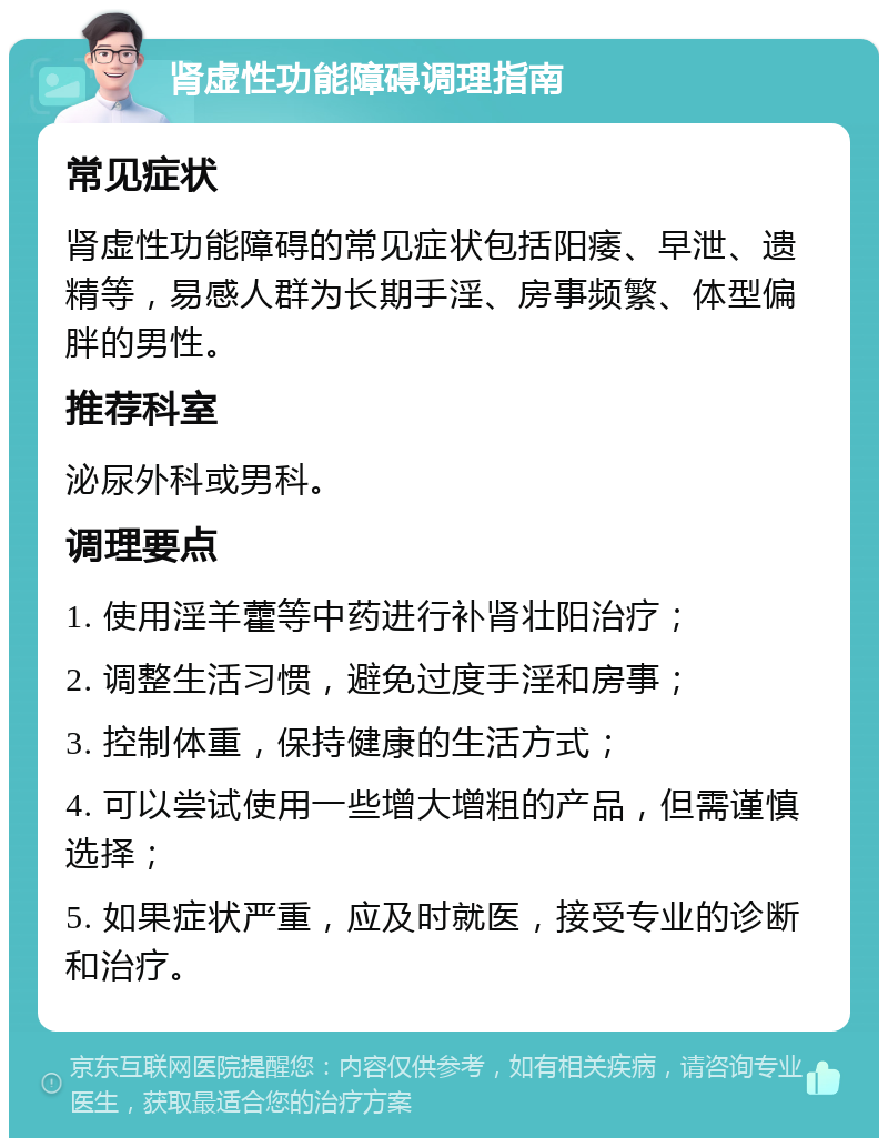 肾虚性功能障碍调理指南 常见症状 肾虚性功能障碍的常见症状包括阳痿、早泄、遗精等，易感人群为长期手淫、房事频繁、体型偏胖的男性。 推荐科室 泌尿外科或男科。 调理要点 1. 使用淫羊藿等中药进行补肾壮阳治疗； 2. 调整生活习惯，避免过度手淫和房事； 3. 控制体重，保持健康的生活方式； 4. 可以尝试使用一些增大增粗的产品，但需谨慎选择； 5. 如果症状严重，应及时就医，接受专业的诊断和治疗。