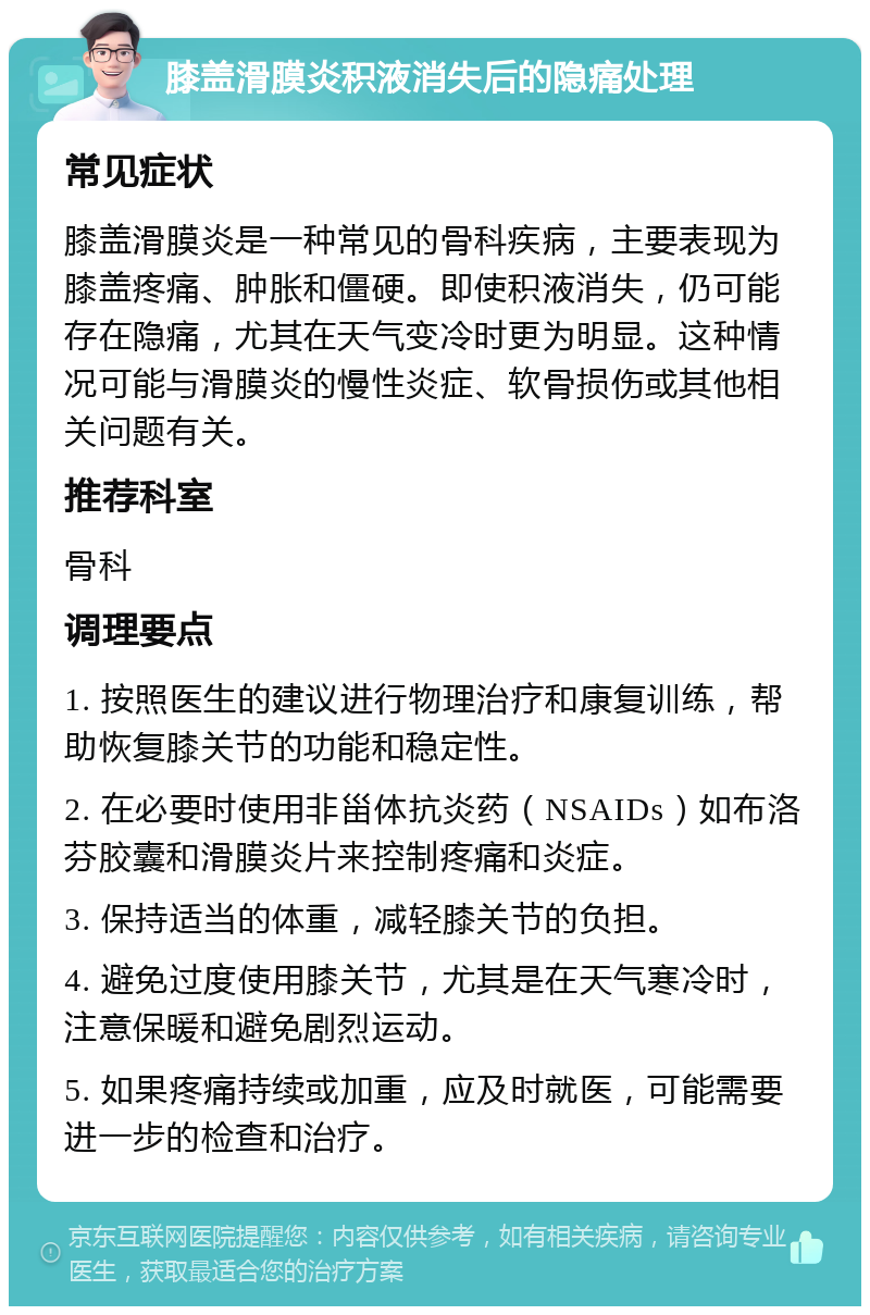 膝盖滑膜炎积液消失后的隐痛处理 常见症状 膝盖滑膜炎是一种常见的骨科疾病，主要表现为膝盖疼痛、肿胀和僵硬。即使积液消失，仍可能存在隐痛，尤其在天气变冷时更为明显。这种情况可能与滑膜炎的慢性炎症、软骨损伤或其他相关问题有关。 推荐科室 骨科 调理要点 1. 按照医生的建议进行物理治疗和康复训练，帮助恢复膝关节的功能和稳定性。 2. 在必要时使用非甾体抗炎药（NSAIDs）如布洛芬胶囊和滑膜炎片来控制疼痛和炎症。 3. 保持适当的体重，减轻膝关节的负担。 4. 避免过度使用膝关节，尤其是在天气寒冷时，注意保暖和避免剧烈运动。 5. 如果疼痛持续或加重，应及时就医，可能需要进一步的检查和治疗。