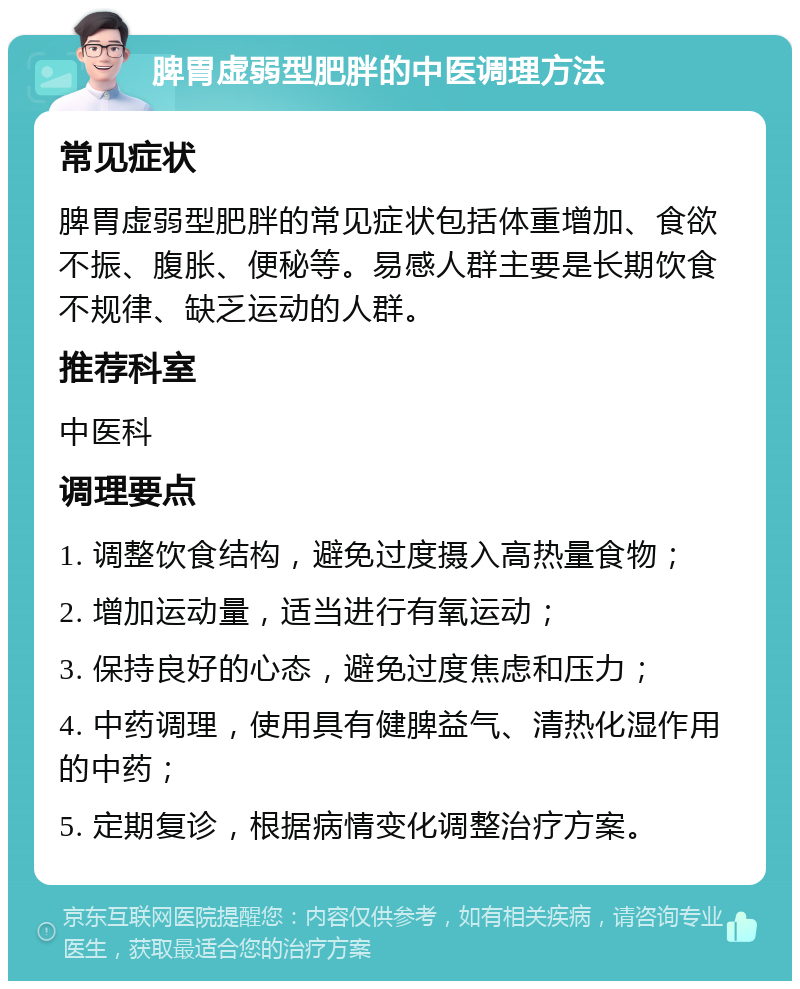 脾胃虚弱型肥胖的中医调理方法 常见症状 脾胃虚弱型肥胖的常见症状包括体重增加、食欲不振、腹胀、便秘等。易感人群主要是长期饮食不规律、缺乏运动的人群。 推荐科室 中医科 调理要点 1. 调整饮食结构，避免过度摄入高热量食物； 2. 增加运动量，适当进行有氧运动； 3. 保持良好的心态，避免过度焦虑和压力； 4. 中药调理，使用具有健脾益气、清热化湿作用的中药； 5. 定期复诊，根据病情变化调整治疗方案。