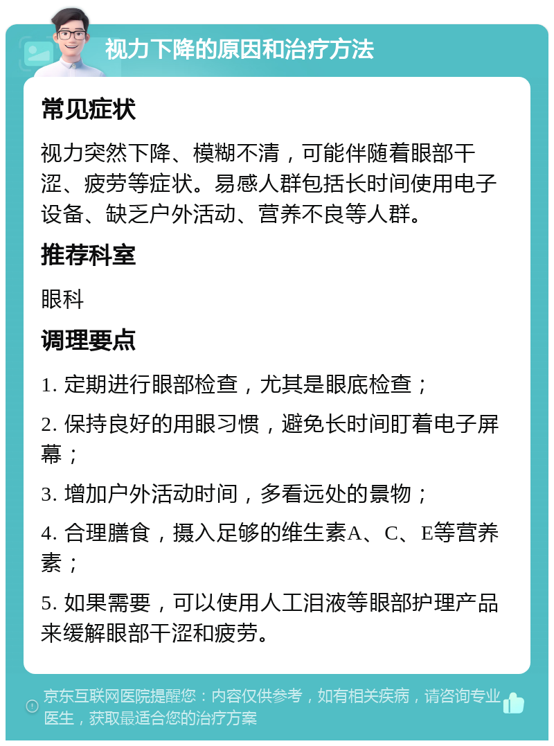 视力下降的原因和治疗方法 常见症状 视力突然下降、模糊不清，可能伴随着眼部干涩、疲劳等症状。易感人群包括长时间使用电子设备、缺乏户外活动、营养不良等人群。 推荐科室 眼科 调理要点 1. 定期进行眼部检查，尤其是眼底检查； 2. 保持良好的用眼习惯，避免长时间盯着电子屏幕； 3. 增加户外活动时间，多看远处的景物； 4. 合理膳食，摄入足够的维生素A、C、E等营养素； 5. 如果需要，可以使用人工泪液等眼部护理产品来缓解眼部干涩和疲劳。