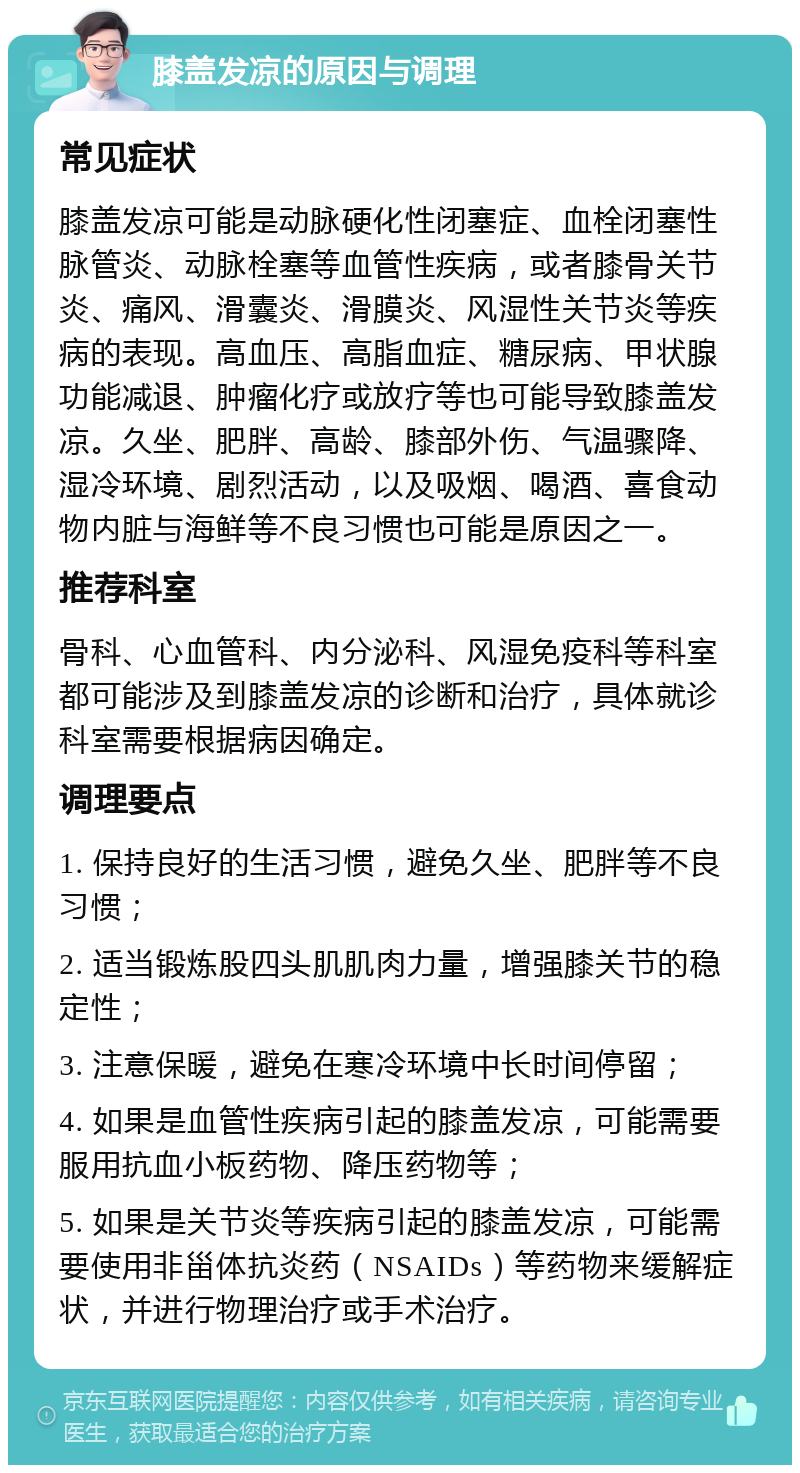 膝盖发凉的原因与调理 常见症状 膝盖发凉可能是动脉硬化性闭塞症、血栓闭塞性脉管炎、动脉栓塞等血管性疾病，或者膝骨关节炎、痛风、滑囊炎、滑膜炎、风湿性关节炎等疾病的表现。高血压、高脂血症、糖尿病、甲状腺功能减退、肿瘤化疗或放疗等也可能导致膝盖发凉。久坐、肥胖、高龄、膝部外伤、气温骤降、湿冷环境、剧烈活动，以及吸烟、喝酒、喜食动物内脏与海鲜等不良习惯也可能是原因之一。 推荐科室 骨科、心血管科、内分泌科、风湿免疫科等科室都可能涉及到膝盖发凉的诊断和治疗，具体就诊科室需要根据病因确定。 调理要点 1. 保持良好的生活习惯，避免久坐、肥胖等不良习惯； 2. 适当锻炼股四头肌肌肉力量，增强膝关节的稳定性； 3. 注意保暖，避免在寒冷环境中长时间停留； 4. 如果是血管性疾病引起的膝盖发凉，可能需要服用抗血小板药物、降压药物等； 5. 如果是关节炎等疾病引起的膝盖发凉，可能需要使用非甾体抗炎药（NSAIDs）等药物来缓解症状，并进行物理治疗或手术治疗。