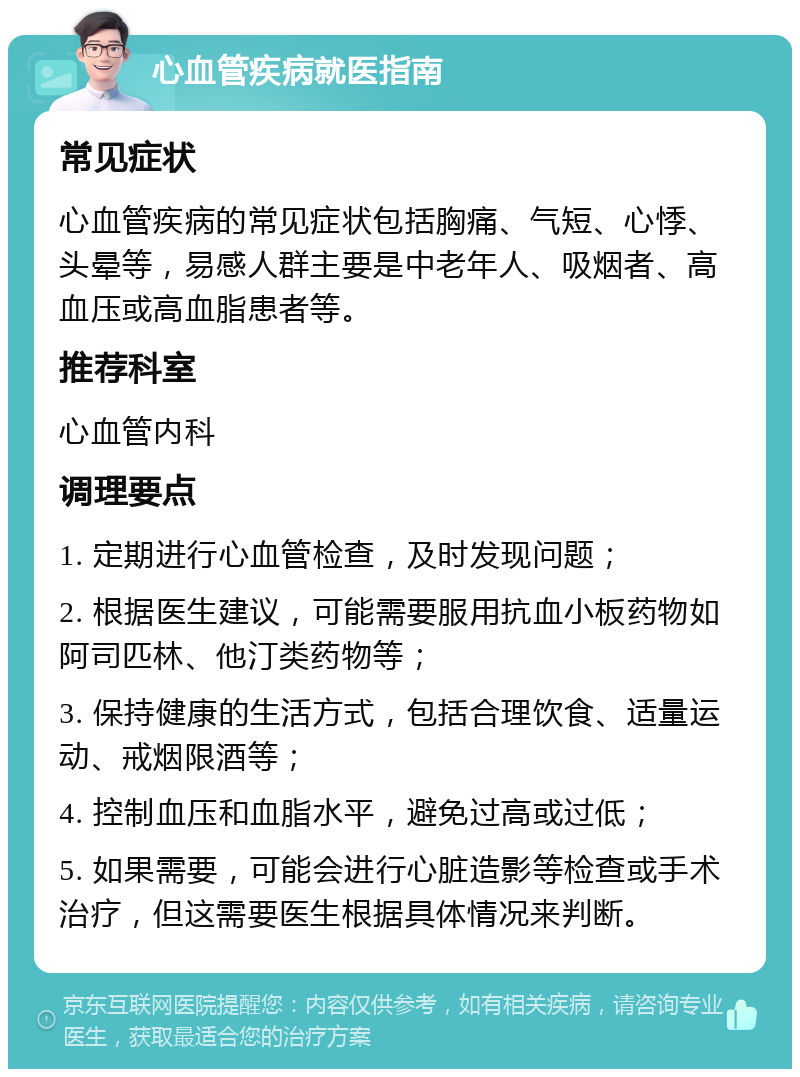 心血管疾病就医指南 常见症状 心血管疾病的常见症状包括胸痛、气短、心悸、头晕等，易感人群主要是中老年人、吸烟者、高血压或高血脂患者等。 推荐科室 心血管内科 调理要点 1. 定期进行心血管检查，及时发现问题； 2. 根据医生建议，可能需要服用抗血小板药物如阿司匹林、他汀类药物等； 3. 保持健康的生活方式，包括合理饮食、适量运动、戒烟限酒等； 4. 控制血压和血脂水平，避免过高或过低； 5. 如果需要，可能会进行心脏造影等检查或手术治疗，但这需要医生根据具体情况来判断。