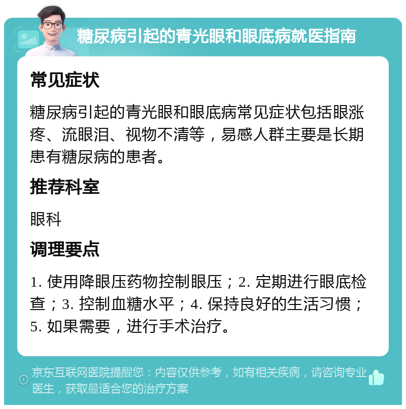 糖尿病引起的青光眼和眼底病就医指南 常见症状 糖尿病引起的青光眼和眼底病常见症状包括眼涨疼、流眼泪、视物不清等，易感人群主要是长期患有糖尿病的患者。 推荐科室 眼科 调理要点 1. 使用降眼压药物控制眼压；2. 定期进行眼底检查；3. 控制血糖水平；4. 保持良好的生活习惯；5. 如果需要，进行手术治疗。