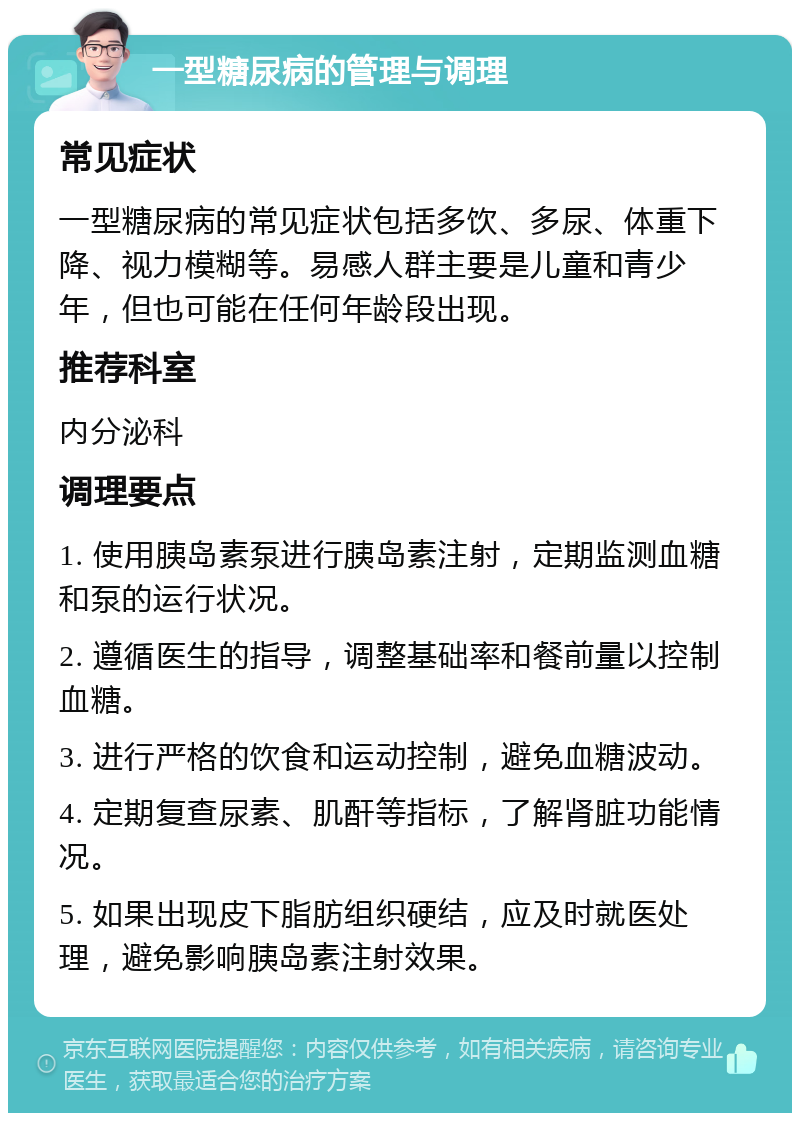 一型糖尿病的管理与调理 常见症状 一型糖尿病的常见症状包括多饮、多尿、体重下降、视力模糊等。易感人群主要是儿童和青少年，但也可能在任何年龄段出现。 推荐科室 内分泌科 调理要点 1. 使用胰岛素泵进行胰岛素注射，定期监测血糖和泵的运行状况。 2. 遵循医生的指导，调整基础率和餐前量以控制血糖。 3. 进行严格的饮食和运动控制，避免血糖波动。 4. 定期复查尿素、肌酐等指标，了解肾脏功能情况。 5. 如果出现皮下脂肪组织硬结，应及时就医处理，避免影响胰岛素注射效果。