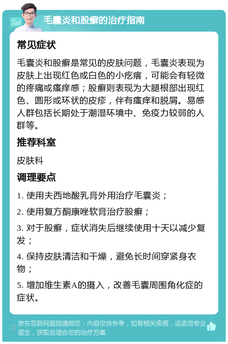 毛囊炎和股癣的治疗指南 常见症状 毛囊炎和股癣是常见的皮肤问题，毛囊炎表现为皮肤上出现红色或白色的小疙瘩，可能会有轻微的疼痛或瘙痒感；股癣则表现为大腿根部出现红色、圆形或环状的皮疹，伴有瘙痒和脱屑。易感人群包括长期处于潮湿环境中、免疫力较弱的人群等。 推荐科室 皮肤科 调理要点 1. 使用夫西地酸乳膏外用治疗毛囊炎； 2. 使用复方酮康唑软膏治疗股癣； 3. 对于股癣，症状消失后继续使用十天以减少复发； 4. 保持皮肤清洁和干燥，避免长时间穿紧身衣物； 5. 增加维生素A的摄入，改善毛囊周围角化症的症状。