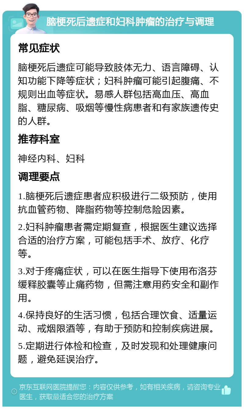 脑梗死后遗症和妇科肿瘤的治疗与调理 常见症状 脑梗死后遗症可能导致肢体无力、语言障碍、认知功能下降等症状；妇科肿瘤可能引起腹痛、不规则出血等症状。易感人群包括高血压、高血脂、糖尿病、吸烟等慢性病患者和有家族遗传史的人群。 推荐科室 神经内科、妇科 调理要点 1.脑梗死后遗症患者应积极进行二级预防，使用抗血管药物、降脂药物等控制危险因素。 2.妇科肿瘤患者需定期复查，根据医生建议选择合适的治疗方案，可能包括手术、放疗、化疗等。 3.对于疼痛症状，可以在医生指导下使用布洛芬缓释胶囊等止痛药物，但需注意用药安全和副作用。 4.保持良好的生活习惯，包括合理饮食、适量运动、戒烟限酒等，有助于预防和控制疾病进展。 5.定期进行体检和检查，及时发现和处理健康问题，避免延误治疗。