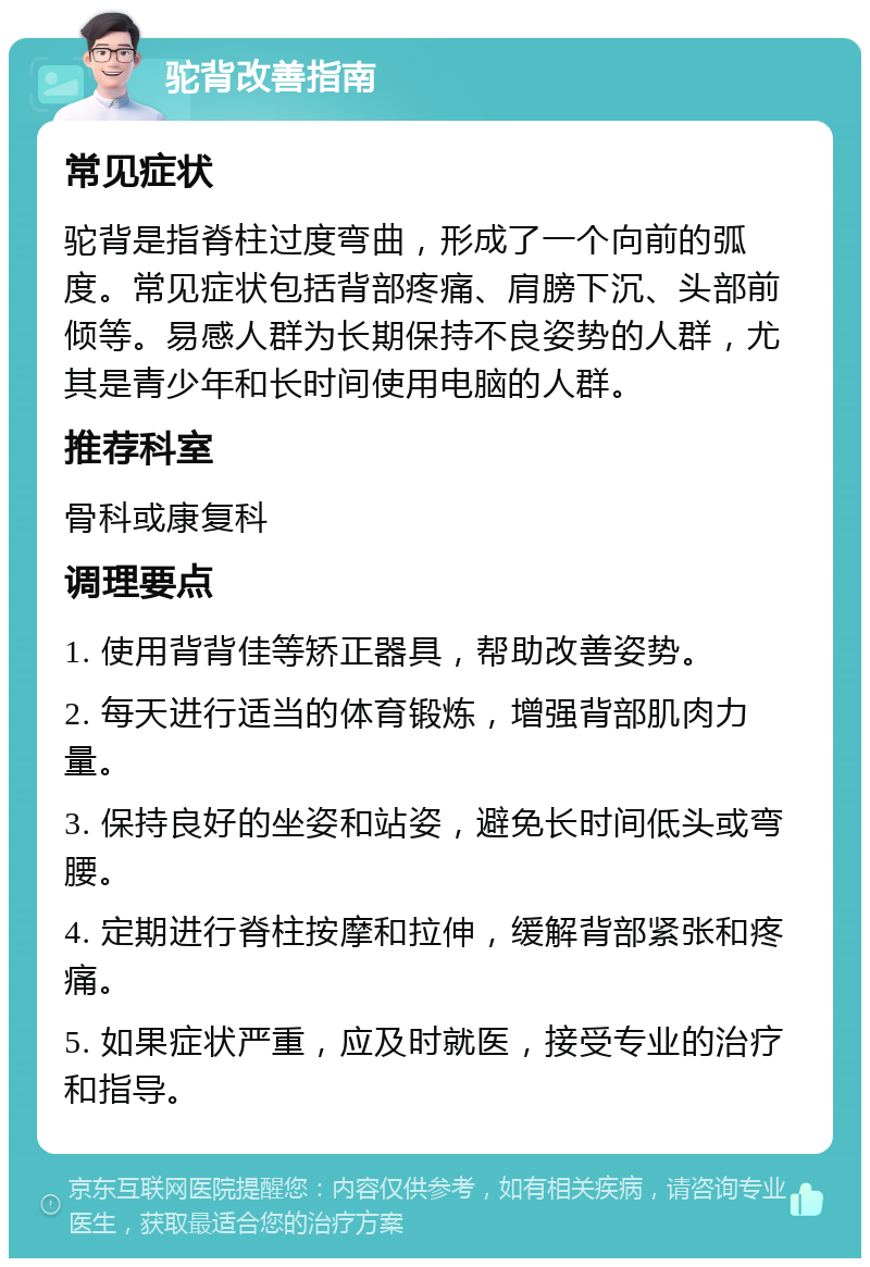 驼背改善指南 常见症状 驼背是指脊柱过度弯曲，形成了一个向前的弧度。常见症状包括背部疼痛、肩膀下沉、头部前倾等。易感人群为长期保持不良姿势的人群，尤其是青少年和长时间使用电脑的人群。 推荐科室 骨科或康复科 调理要点 1. 使用背背佳等矫正器具，帮助改善姿势。 2. 每天进行适当的体育锻炼，增强背部肌肉力量。 3. 保持良好的坐姿和站姿，避免长时间低头或弯腰。 4. 定期进行脊柱按摩和拉伸，缓解背部紧张和疼痛。 5. 如果症状严重，应及时就医，接受专业的治疗和指导。