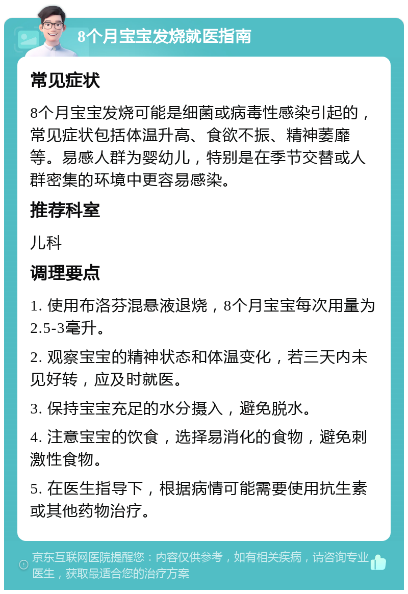 8个月宝宝发烧就医指南 常见症状 8个月宝宝发烧可能是细菌或病毒性感染引起的，常见症状包括体温升高、食欲不振、精神萎靡等。易感人群为婴幼儿，特别是在季节交替或人群密集的环境中更容易感染。 推荐科室 儿科 调理要点 1. 使用布洛芬混悬液退烧，8个月宝宝每次用量为2.5-3毫升。 2. 观察宝宝的精神状态和体温变化，若三天内未见好转，应及时就医。 3. 保持宝宝充足的水分摄入，避免脱水。 4. 注意宝宝的饮食，选择易消化的食物，避免刺激性食物。 5. 在医生指导下，根据病情可能需要使用抗生素或其他药物治疗。