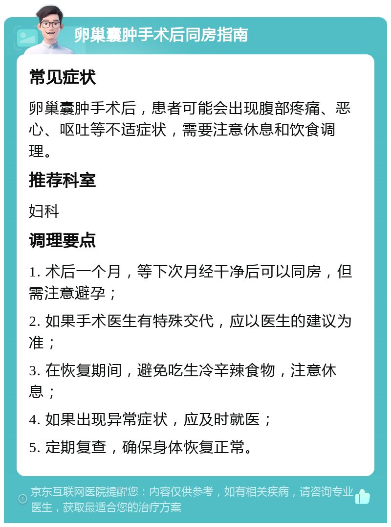 卵巢囊肿手术后同房指南 常见症状 卵巢囊肿手术后，患者可能会出现腹部疼痛、恶心、呕吐等不适症状，需要注意休息和饮食调理。 推荐科室 妇科 调理要点 1. 术后一个月，等下次月经干净后可以同房，但需注意避孕； 2. 如果手术医生有特殊交代，应以医生的建议为准； 3. 在恢复期间，避免吃生冷辛辣食物，注意休息； 4. 如果出现异常症状，应及时就医； 5. 定期复查，确保身体恢复正常。