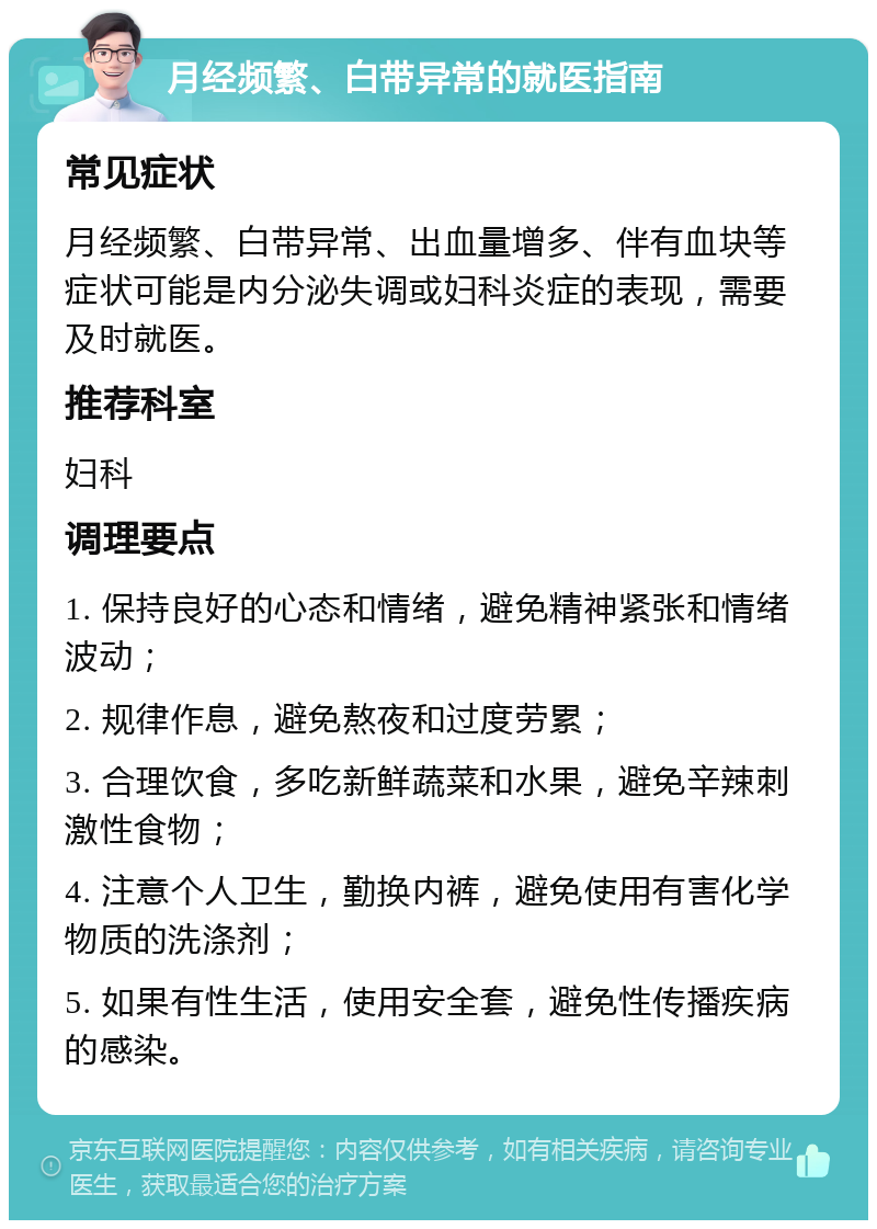 月经频繁、白带异常的就医指南 常见症状 月经频繁、白带异常、出血量增多、伴有血块等症状可能是内分泌失调或妇科炎症的表现，需要及时就医。 推荐科室 妇科 调理要点 1. 保持良好的心态和情绪，避免精神紧张和情绪波动； 2. 规律作息，避免熬夜和过度劳累； 3. 合理饮食，多吃新鲜蔬菜和水果，避免辛辣刺激性食物； 4. 注意个人卫生，勤换内裤，避免使用有害化学物质的洗涤剂； 5. 如果有性生活，使用安全套，避免性传播疾病的感染。