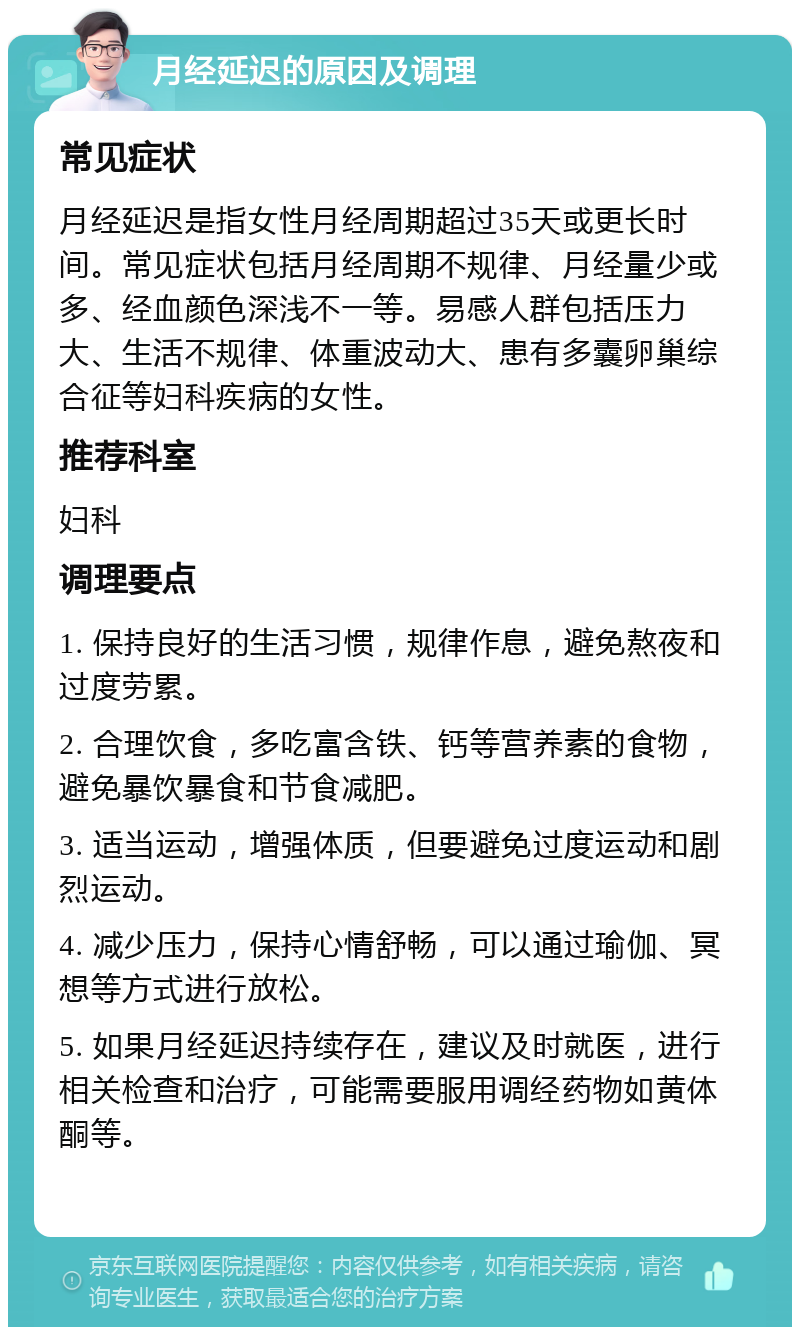 月经延迟的原因及调理 常见症状 月经延迟是指女性月经周期超过35天或更长时间。常见症状包括月经周期不规律、月经量少或多、经血颜色深浅不一等。易感人群包括压力大、生活不规律、体重波动大、患有多囊卵巢综合征等妇科疾病的女性。 推荐科室 妇科 调理要点 1. 保持良好的生活习惯，规律作息，避免熬夜和过度劳累。 2. 合理饮食，多吃富含铁、钙等营养素的食物，避免暴饮暴食和节食减肥。 3. 适当运动，增强体质，但要避免过度运动和剧烈运动。 4. 减少压力，保持心情舒畅，可以通过瑜伽、冥想等方式进行放松。 5. 如果月经延迟持续存在，建议及时就医，进行相关检查和治疗，可能需要服用调经药物如黄体酮等。