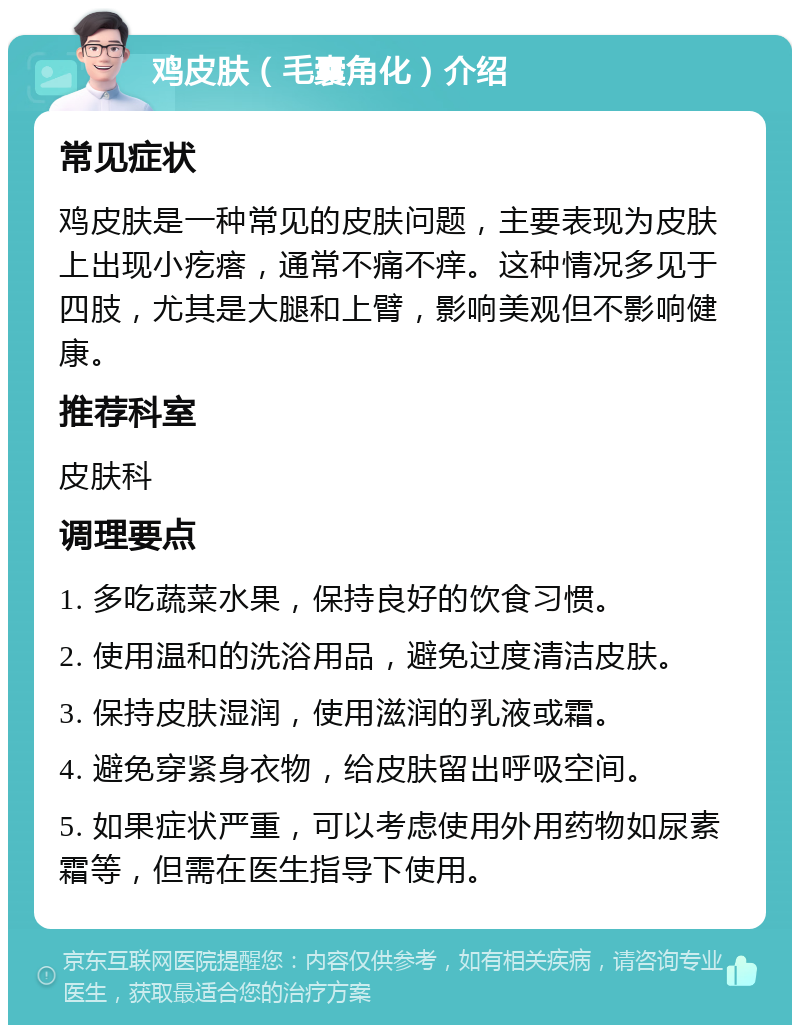 鸡皮肤（毛囊角化）介绍 常见症状 鸡皮肤是一种常见的皮肤问题，主要表现为皮肤上出现小疙瘩，通常不痛不痒。这种情况多见于四肢，尤其是大腿和上臂，影响美观但不影响健康。 推荐科室 皮肤科 调理要点 1. 多吃蔬菜水果，保持良好的饮食习惯。 2. 使用温和的洗浴用品，避免过度清洁皮肤。 3. 保持皮肤湿润，使用滋润的乳液或霜。 4. 避免穿紧身衣物，给皮肤留出呼吸空间。 5. 如果症状严重，可以考虑使用外用药物如尿素霜等，但需在医生指导下使用。