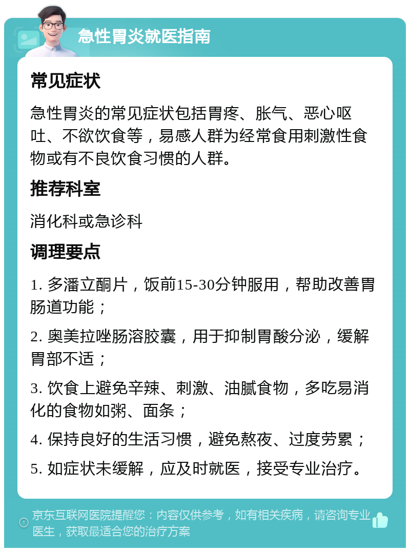 急性胃炎就医指南 常见症状 急性胃炎的常见症状包括胃疼、胀气、恶心呕吐、不欲饮食等，易感人群为经常食用刺激性食物或有不良饮食习惯的人群。 推荐科室 消化科或急诊科 调理要点 1. 多潘立酮片，饭前15-30分钟服用，帮助改善胃肠道功能； 2. 奥美拉唑肠溶胶囊，用于抑制胃酸分泌，缓解胃部不适； 3. 饮食上避免辛辣、刺激、油腻食物，多吃易消化的食物如粥、面条； 4. 保持良好的生活习惯，避免熬夜、过度劳累； 5. 如症状未缓解，应及时就医，接受专业治疗。