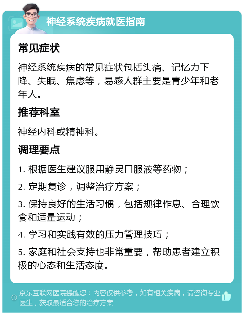 神经系统疾病就医指南 常见症状 神经系统疾病的常见症状包括头痛、记忆力下降、失眠、焦虑等，易感人群主要是青少年和老年人。 推荐科室 神经内科或精神科。 调理要点 1. 根据医生建议服用静灵口服液等药物； 2. 定期复诊，调整治疗方案； 3. 保持良好的生活习惯，包括规律作息、合理饮食和适量运动； 4. 学习和实践有效的压力管理技巧； 5. 家庭和社会支持也非常重要，帮助患者建立积极的心态和生活态度。