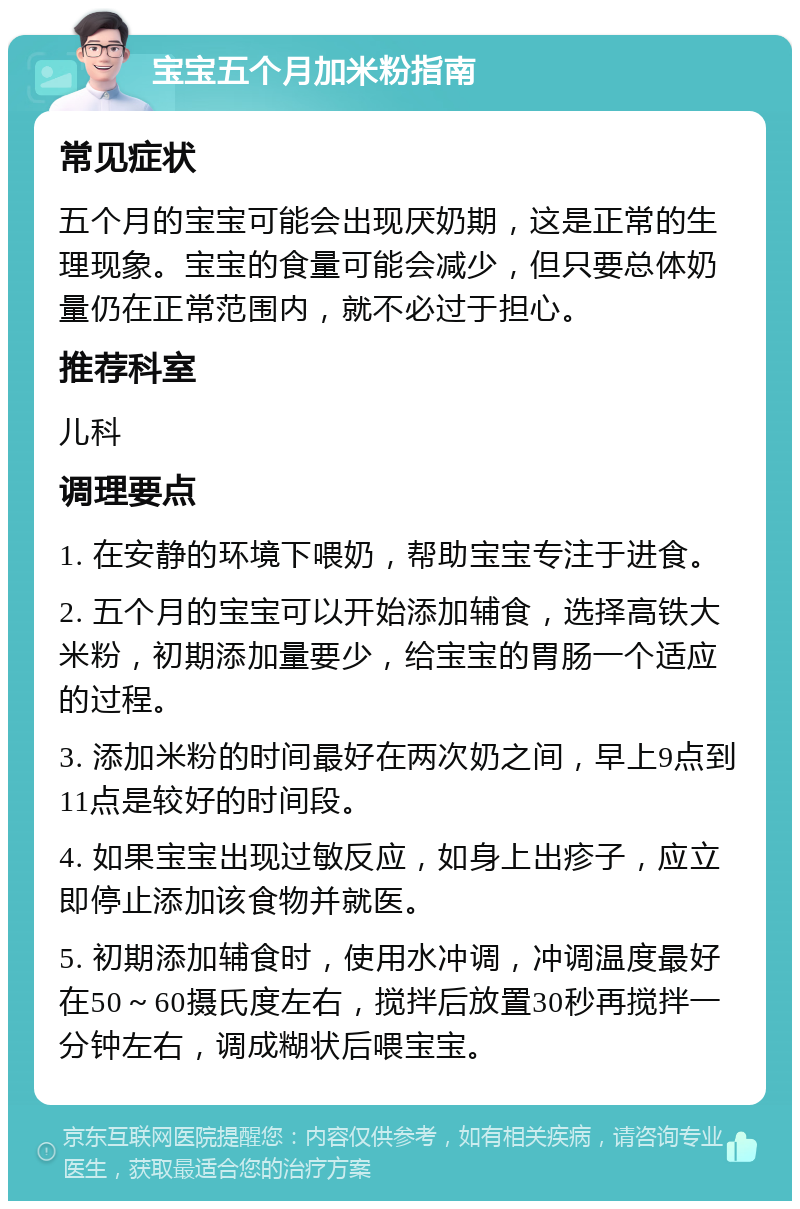 宝宝五个月加米粉指南 常见症状 五个月的宝宝可能会出现厌奶期，这是正常的生理现象。宝宝的食量可能会减少，但只要总体奶量仍在正常范围内，就不必过于担心。 推荐科室 儿科 调理要点 1. 在安静的环境下喂奶，帮助宝宝专注于进食。 2. 五个月的宝宝可以开始添加辅食，选择高铁大米粉，初期添加量要少，给宝宝的胃肠一个适应的过程。 3. 添加米粉的时间最好在两次奶之间，早上9点到11点是较好的时间段。 4. 如果宝宝出现过敏反应，如身上出疹子，应立即停止添加该食物并就医。 5. 初期添加辅食时，使用水冲调，冲调温度最好在50～60摄氏度左右，搅拌后放置30秒再搅拌一分钟左右，调成糊状后喂宝宝。