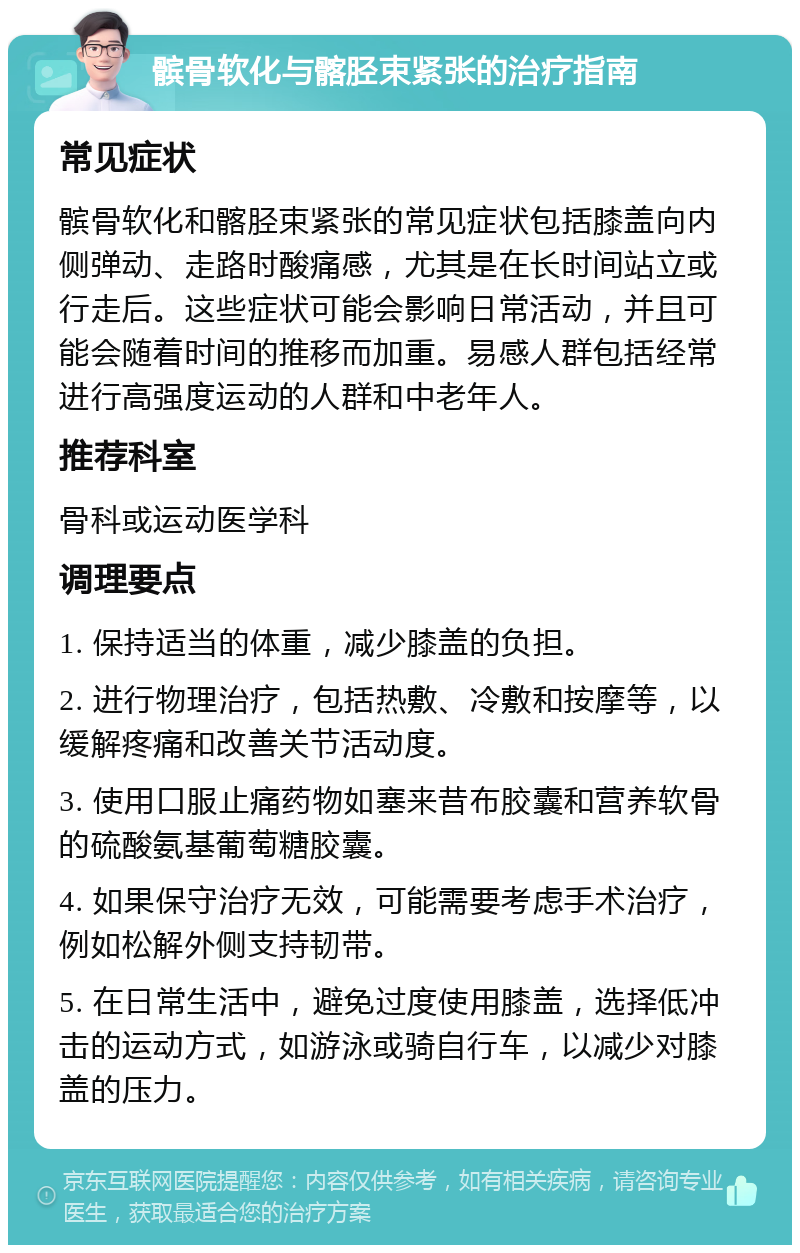 髌骨软化与髂胫束紧张的治疗指南 常见症状 髌骨软化和髂胫束紧张的常见症状包括膝盖向内侧弹动、走路时酸痛感，尤其是在长时间站立或行走后。这些症状可能会影响日常活动，并且可能会随着时间的推移而加重。易感人群包括经常进行高强度运动的人群和中老年人。 推荐科室 骨科或运动医学科 调理要点 1. 保持适当的体重，减少膝盖的负担。 2. 进行物理治疗，包括热敷、冷敷和按摩等，以缓解疼痛和改善关节活动度。 3. 使用口服止痛药物如塞来昔布胶囊和营养软骨的硫酸氨基葡萄糖胶囊。 4. 如果保守治疗无效，可能需要考虑手术治疗，例如松解外侧支持韧带。 5. 在日常生活中，避免过度使用膝盖，选择低冲击的运动方式，如游泳或骑自行车，以减少对膝盖的压力。