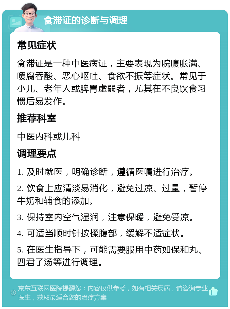 食滞证的诊断与调理 常见症状 食滞证是一种中医病证，主要表现为脘腹胀满、嗳腐吞酸、恶心呕吐、食欲不振等症状。常见于小儿、老年人或脾胃虚弱者，尤其在不良饮食习惯后易发作。 推荐科室 中医内科或儿科 调理要点 1. 及时就医，明确诊断，遵循医嘱进行治疗。 2. 饮食上应清淡易消化，避免过凉、过量，暂停牛奶和辅食的添加。 3. 保持室内空气湿润，注意保暖，避免受凉。 4. 可适当顺时针按揉腹部，缓解不适症状。 5. 在医生指导下，可能需要服用中药如保和丸、四君子汤等进行调理。