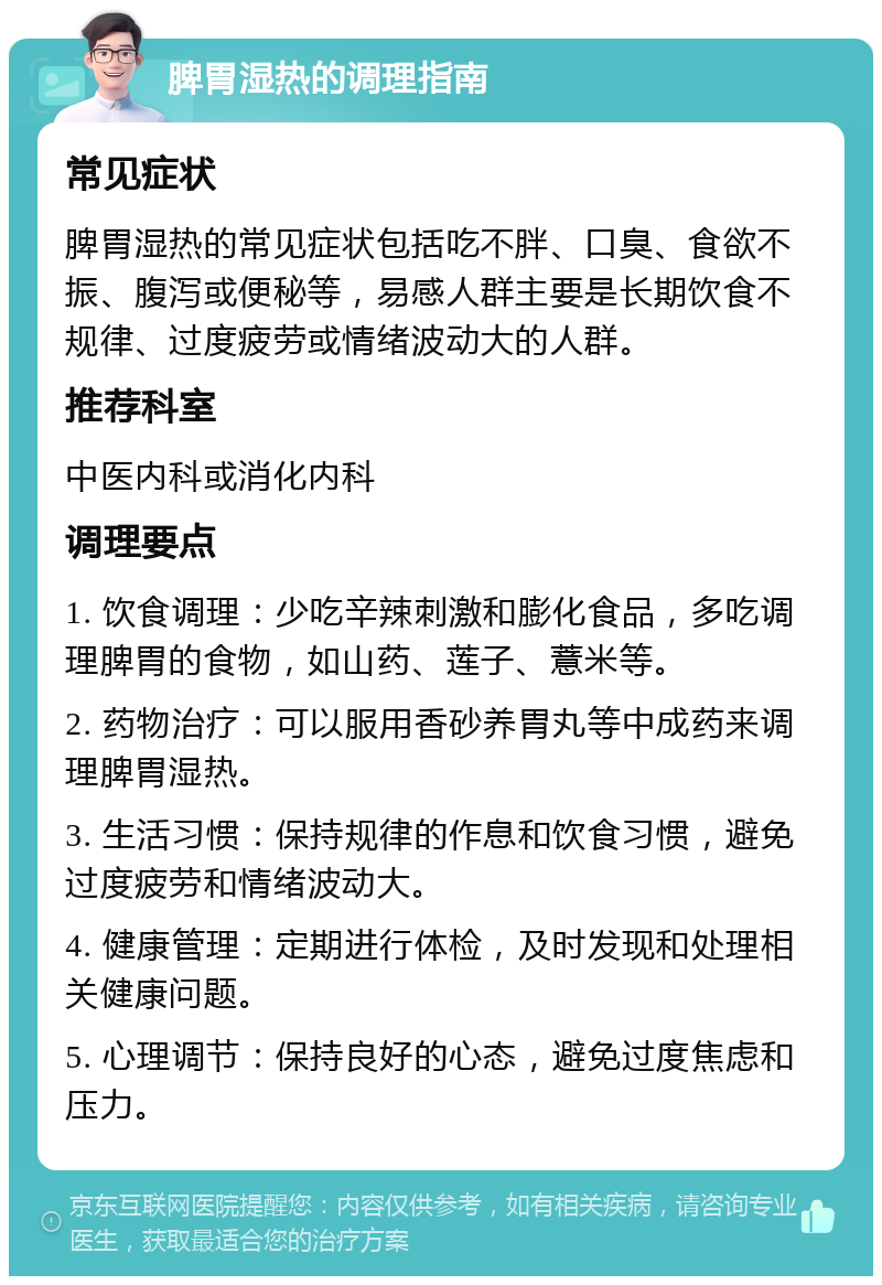 脾胃湿热的调理指南 常见症状 脾胃湿热的常见症状包括吃不胖、口臭、食欲不振、腹泻或便秘等，易感人群主要是长期饮食不规律、过度疲劳或情绪波动大的人群。 推荐科室 中医内科或消化内科 调理要点 1. 饮食调理：少吃辛辣刺激和膨化食品，多吃调理脾胃的食物，如山药、莲子、薏米等。 2. 药物治疗：可以服用香砂养胃丸等中成药来调理脾胃湿热。 3. 生活习惯：保持规律的作息和饮食习惯，避免过度疲劳和情绪波动大。 4. 健康管理：定期进行体检，及时发现和处理相关健康问题。 5. 心理调节：保持良好的心态，避免过度焦虑和压力。