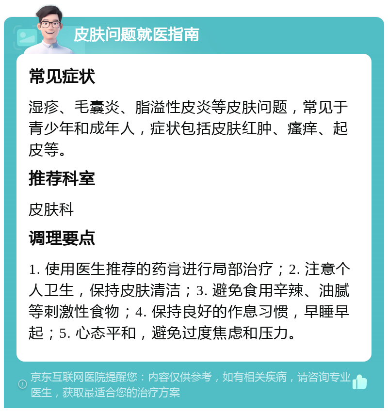 皮肤问题就医指南 常见症状 湿疹、毛囊炎、脂溢性皮炎等皮肤问题，常见于青少年和成年人，症状包括皮肤红肿、瘙痒、起皮等。 推荐科室 皮肤科 调理要点 1. 使用医生推荐的药膏进行局部治疗；2. 注意个人卫生，保持皮肤清洁；3. 避免食用辛辣、油腻等刺激性食物；4. 保持良好的作息习惯，早睡早起；5. 心态平和，避免过度焦虑和压力。