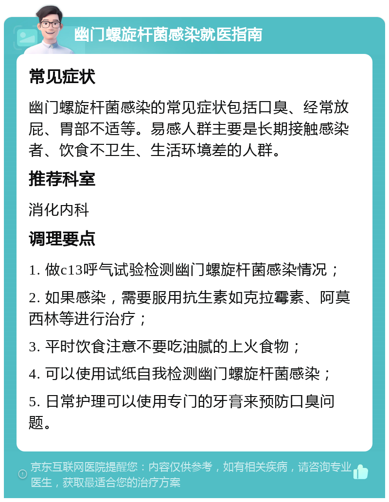 幽门螺旋杆菌感染就医指南 常见症状 幽门螺旋杆菌感染的常见症状包括口臭、经常放屁、胃部不适等。易感人群主要是长期接触感染者、饮食不卫生、生活环境差的人群。 推荐科室 消化内科 调理要点 1. 做c13呼气试验检测幽门螺旋杆菌感染情况； 2. 如果感染，需要服用抗生素如克拉霉素、阿莫西林等进行治疗； 3. 平时饮食注意不要吃油腻的上火食物； 4. 可以使用试纸自我检测幽门螺旋杆菌感染； 5. 日常护理可以使用专门的牙膏来预防口臭问题。