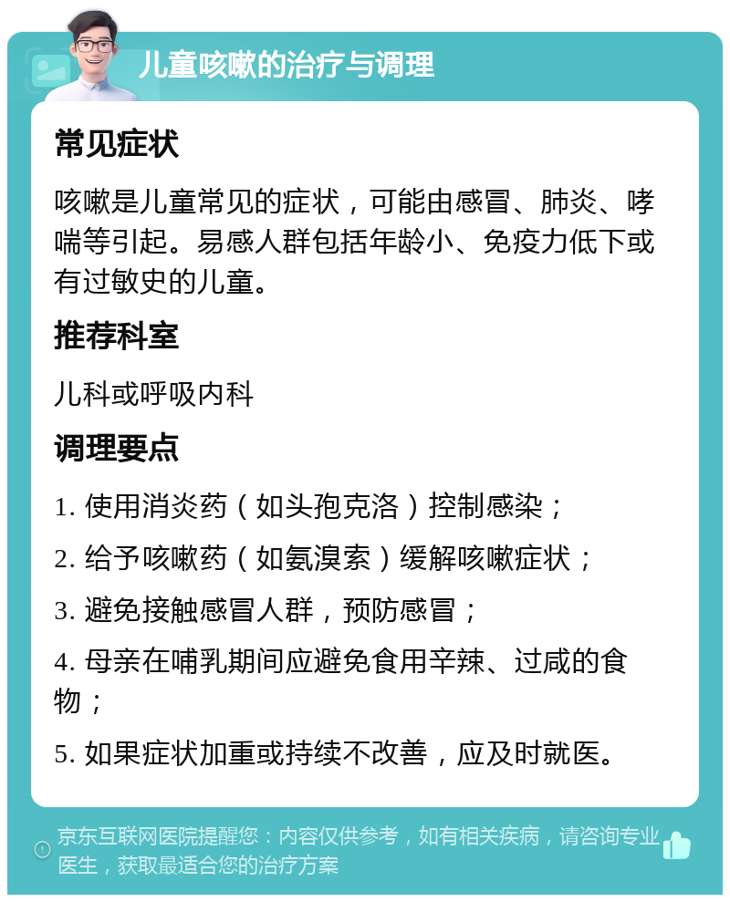 儿童咳嗽的治疗与调理 常见症状 咳嗽是儿童常见的症状，可能由感冒、肺炎、哮喘等引起。易感人群包括年龄小、免疫力低下或有过敏史的儿童。 推荐科室 儿科或呼吸内科 调理要点 1. 使用消炎药（如头孢克洛）控制感染； 2. 给予咳嗽药（如氨溴索）缓解咳嗽症状； 3. 避免接触感冒人群，预防感冒； 4. 母亲在哺乳期间应避免食用辛辣、过咸的食物； 5. 如果症状加重或持续不改善，应及时就医。