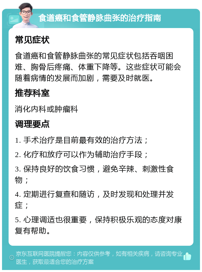 食道癌和食管静脉曲张的治疗指南 常见症状 食道癌和食管静脉曲张的常见症状包括吞咽困难、胸骨后疼痛、体重下降等。这些症状可能会随着病情的发展而加剧，需要及时就医。 推荐科室 消化内科或肿瘤科 调理要点 1. 手术治疗是目前最有效的治疗方法； 2. 化疗和放疗可以作为辅助治疗手段； 3. 保持良好的饮食习惯，避免辛辣、刺激性食物； 4. 定期进行复查和随访，及时发现和处理并发症； 5. 心理调适也很重要，保持积极乐观的态度对康复有帮助。