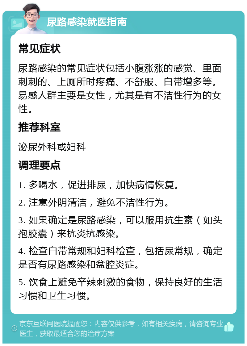 尿路感染就医指南 常见症状 尿路感染的常见症状包括小腹涨涨的感觉、里面刺刺的、上厕所时疼痛、不舒服、白带增多等。易感人群主要是女性，尤其是有不洁性行为的女性。 推荐科室 泌尿外科或妇科 调理要点 1. 多喝水，促进排尿，加快病情恢复。 2. 注意外阴清洁，避免不洁性行为。 3. 如果确定是尿路感染，可以服用抗生素（如头孢胶囊）来抗炎抗感染。 4. 检查白带常规和妇科检查，包括尿常规，确定是否有尿路感染和盆腔炎症。 5. 饮食上避免辛辣刺激的食物，保持良好的生活习惯和卫生习惯。