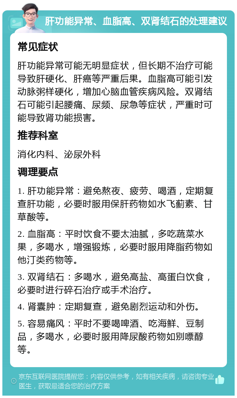 肝功能异常、血脂高、双肾结石的处理建议 常见症状 肝功能异常可能无明显症状，但长期不治疗可能导致肝硬化、肝癌等严重后果。血脂高可能引发动脉粥样硬化，增加心脑血管疾病风险。双肾结石可能引起腰痛、尿频、尿急等症状，严重时可能导致肾功能损害。 推荐科室 消化内科、泌尿外科 调理要点 1. 肝功能异常：避免熬夜、疲劳、喝酒，定期复查肝功能，必要时服用保肝药物如水飞蓟素、甘草酸等。 2. 血脂高：平时饮食不要太油腻，多吃蔬菜水果，多喝水，增强锻炼，必要时服用降脂药物如他汀类药物等。 3. 双肾结石：多喝水，避免高盐、高蛋白饮食，必要时进行碎石治疗或手术治疗。 4. 肾囊肿：定期复查，避免剧烈运动和外伤。 5. 容易痛风：平时不要喝啤酒、吃海鲜、豆制品，多喝水，必要时服用降尿酸药物如别嘌醇等。