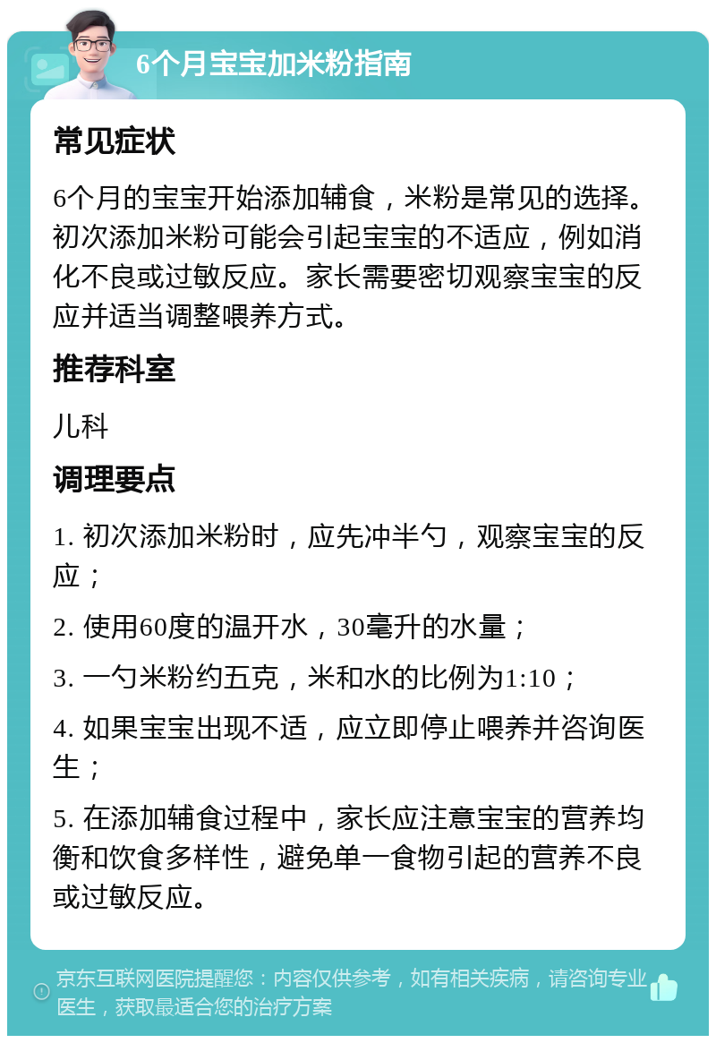 6个月宝宝加米粉指南 常见症状 6个月的宝宝开始添加辅食，米粉是常见的选择。初次添加米粉可能会引起宝宝的不适应，例如消化不良或过敏反应。家长需要密切观察宝宝的反应并适当调整喂养方式。 推荐科室 儿科 调理要点 1. 初次添加米粉时，应先冲半勺，观察宝宝的反应； 2. 使用60度的温开水，30毫升的水量； 3. 一勺米粉约五克，米和水的比例为1:10； 4. 如果宝宝出现不适，应立即停止喂养并咨询医生； 5. 在添加辅食过程中，家长应注意宝宝的营养均衡和饮食多样性，避免单一食物引起的营养不良或过敏反应。