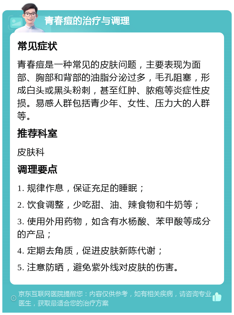 青春痘的治疗与调理 常见症状 青春痘是一种常见的皮肤问题，主要表现为面部、胸部和背部的油脂分泌过多，毛孔阻塞，形成白头或黑头粉刺，甚至红肿、脓疱等炎症性皮损。易感人群包括青少年、女性、压力大的人群等。 推荐科室 皮肤科 调理要点 1. 规律作息，保证充足的睡眠； 2. 饮食调整，少吃甜、油、辣食物和牛奶等； 3. 使用外用药物，如含有水杨酸、苯甲酸等成分的产品； 4. 定期去角质，促进皮肤新陈代谢； 5. 注意防晒，避免紫外线对皮肤的伤害。